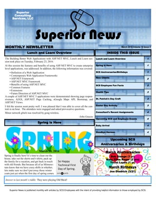 Superior News is published monthly with articles by SCS Employees with the intent of providing helpful information to those employed by SCS.
MONTHLY NEWSLETTER
Superior News
March 2016 Volume 18 Issue 3
Superior
Consulting
Services, LLC
Lunch and Learn Overview 1
Spring is Here 1
SCS Anniversaries/Birthdays 1
New Clients
2
SCS Employee Fun Facts 2
Health Tips 3
St. Patrick's Day Craft 3
Easter Day Activity 3
Consultant’s Recent Assignments 4
Upcoming SCS and Employee Events 4
Baby Arrival 4
Goodbye Herman 4
INSIDE THIS ISSUE
March Anniversaries
Bob Steege (1 yr)
Mary Ellen Reger (2 yrs)
Yecni Lopez (1 yr)
March Birthdays
Joe Diedrick (3/31)
Answer to last month’s riddle: They were playing Old Maid!
Lunch and Learn Overview
Upcoming SCS
Anniversaries & Birthdays
The Building Better Web Applications with ASP.NET MVC, Lunch and Learn ses-
sion took place on Tuesday, February 23, 2016.
At this session the features and benefits of using ASP.NET MVC to create enterprise
level applications, was addressed. In addition, the following information was covered:
• Definition of a Web Application
• Contemporary Web Application Frameworks
• ASP.NET Framework
• ASP.NET MVC Framework
• Benefits of using ASP.NET MVC
• Common Features
• Extensions
• Future Direction of ASP.NET MVC
A couple of ASP.NET MVC 5 applications were demonstrated showing page respon-
siveness, AJAX, ASP.NET Page Caching, sGoogle Maps API, Bootstrap, and
ASP.NET Views.
I felt the session went pretty well. I was pleased that I was able to cover all the con-
tent in an hour. The attendees were engaged and asked provocative questions.
Minor network glitch was resolved by gong wireless.
-John Gnazzo
March 20, 2016
Spring is finally here! It’s time to clean out the
house, take out the shorts and t-shirts, pack up
the family for a vacation, and get back in touch
with old friends. But because all of us Minneso-
tans know that we have crazy shifts in whether,
lets make sure we don’t put away those winter
coats just yet when the first day of spring comes.
So Happy
Technical First
Day of Spring.
Spring is Here
 