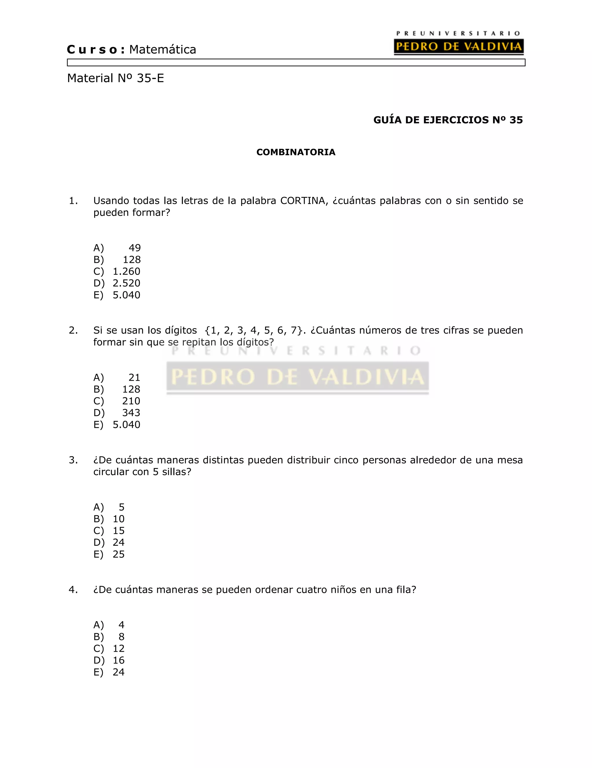 GUÍA DE EJERCICIOS Nº 35 
COMBINATORIA 
C u r s o : Matemática 
Material Nº 35-E 
1. Usando todas las letras de la palabra CORTINA, ¿cuántas palabras con o sin sentido se 
pueden formar? 
A) 49 
B) 128 
C) 1.260 
D) 2.520 
E) 5.040 
2. Si se usan los dígitos {1, 2, 3, 4, 5, 6, 7}. ¿Cuántas números de tres cifras se pueden 
formar sin que se repitan los dígitos? 
A) 21 
B) 128 
C) 210 
D) 343 
E) 5.040 
3. ¿De cuántas maneras distintas pueden distribuir cinco personas alrededor de una mesa 
circular con 5 sillas? 
A) 5 
B) 10 
C) 15 
D) 24 
E) 25 
4. ¿De cuántas maneras se pueden ordenar cuatro niños en una fila? 
A) 4 
B) 8 
C) 12 
D) 16 
E) 24 
 
