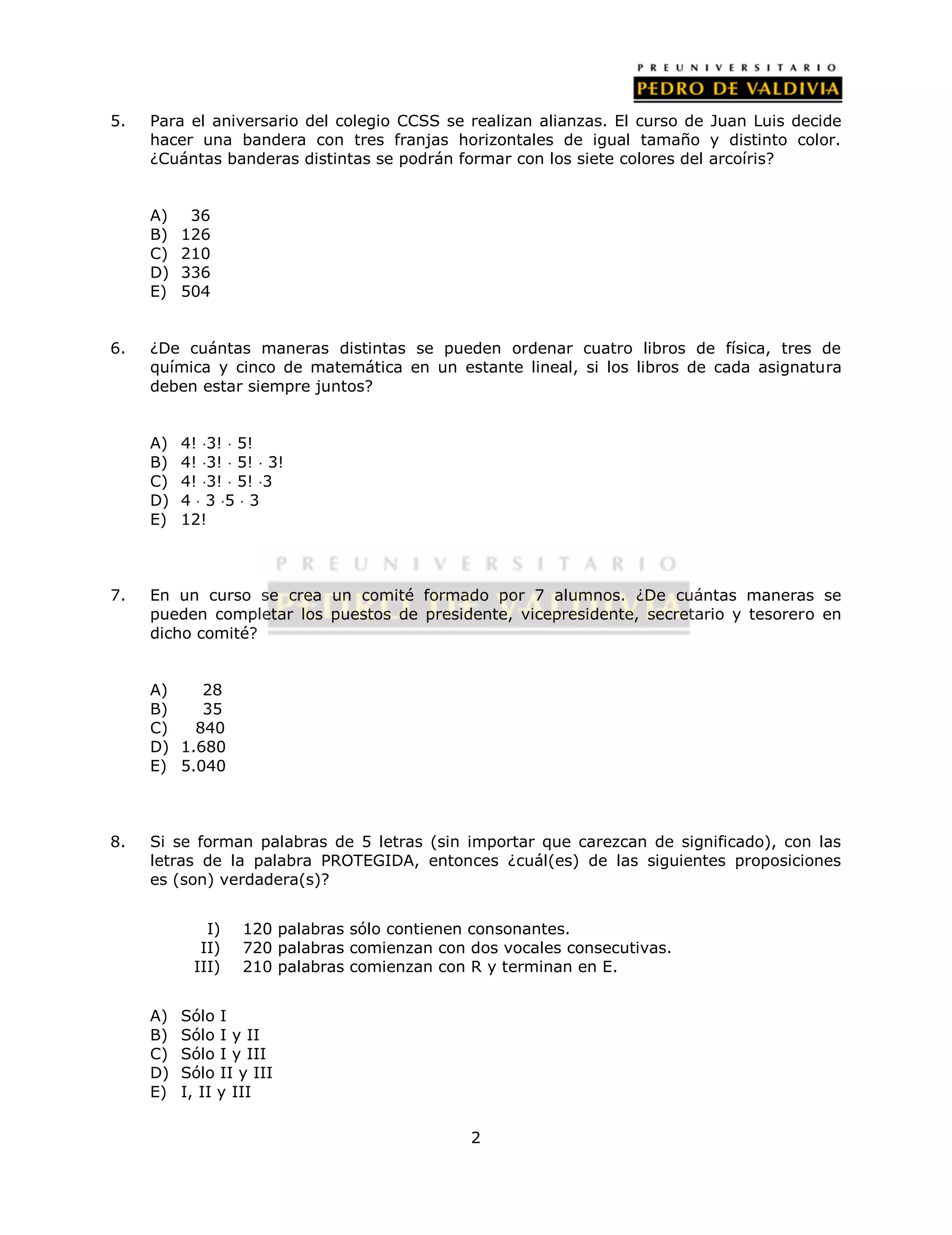 5. Para el aniversario del colegio CCSS se realizan alianzas. El curso de Juan Luis decide 
hacer una bandera con tres franjas horizontales de igual tamaño y distinto color. 
¿Cuántas banderas distintas se podrán formar con los siete colores del arcoíris? 
2 
A) 36 
B) 126 
C) 210 
D) 336 
E) 504 
6. ¿De cuántas maneras distintas se pueden ordenar cuatro libros de física, tres de 
química y cinco de matemática en un estante lineal, si los libros de cada asignatura 
deben estar siempre juntos? 
A) 4! 3!  5! 
B) 4! 3!  5!  3! 
C) 4! 3!  5! 3 
D) 4  3 5  3 
E) 12! 
7. En un curso se crea un comité formado por 7 alumnos. ¿De cuántas maneras se 
pueden completar los puestos de presidente, vicepresidente, secretario y tesorero en 
dicho comité? 
A) 28 
B) 35 
C) 840 
D) 1.680 
E) 5.040 
8. Si se forman palabras de 5 letras (sin importar que carezcan de significado), con las 
letras de la palabra PROTEGIDA, entonces ¿cuál(es) de las siguientes proposiciones 
es (son) verdadera(s)? 
I) 120 palabras sólo contienen consonantes. 
II) 720 palabras comienzan con dos vocales consecutivas. 
III) 210 palabras comienzan con R y terminan en E. 
A) Sólo I 
B) Sólo I y II 
C) Sólo I y III 
D) Sólo II y III 
E) I, II y III 
 