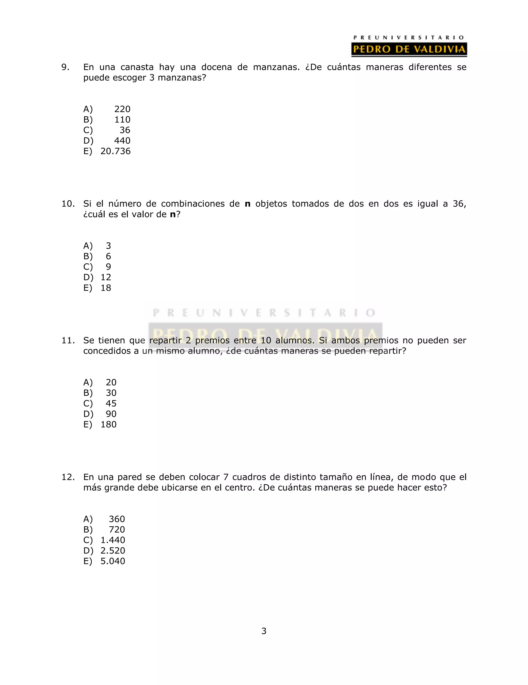 9. En una canasta hay una docena de manzanas. ¿De cuántas maneras diferentes se 
3 
puede escoger 3 manzanas? 
A) 220 
B) 110 
C) 36 
D) 440 
E) 20.736 
10. Si el número de combinaciones de n objetos tomados de dos en dos es igual a 36, 
¿cuál es el valor de n? 
A) 3 
B) 6 
C) 9 
D) 12 
E) 18 
11. Se tienen que repartir 2 premios entre 10 alumnos. Si ambos premios no pueden ser 
concedidos a un mismo alumno, ¿de cuántas maneras se pueden repartir? 
A) 20 
B) 30 
C) 45 
D) 90 
E) 180 
12. En una pared se deben colocar 7 cuadros de distinto tamaño en línea, de modo que el 
más grande debe ubicarse en el centro. ¿De cuántas maneras se puede hacer esto? 
A) 360 
B) 720 
C) 1.440 
D) 2.520 
E) 5.040 
 