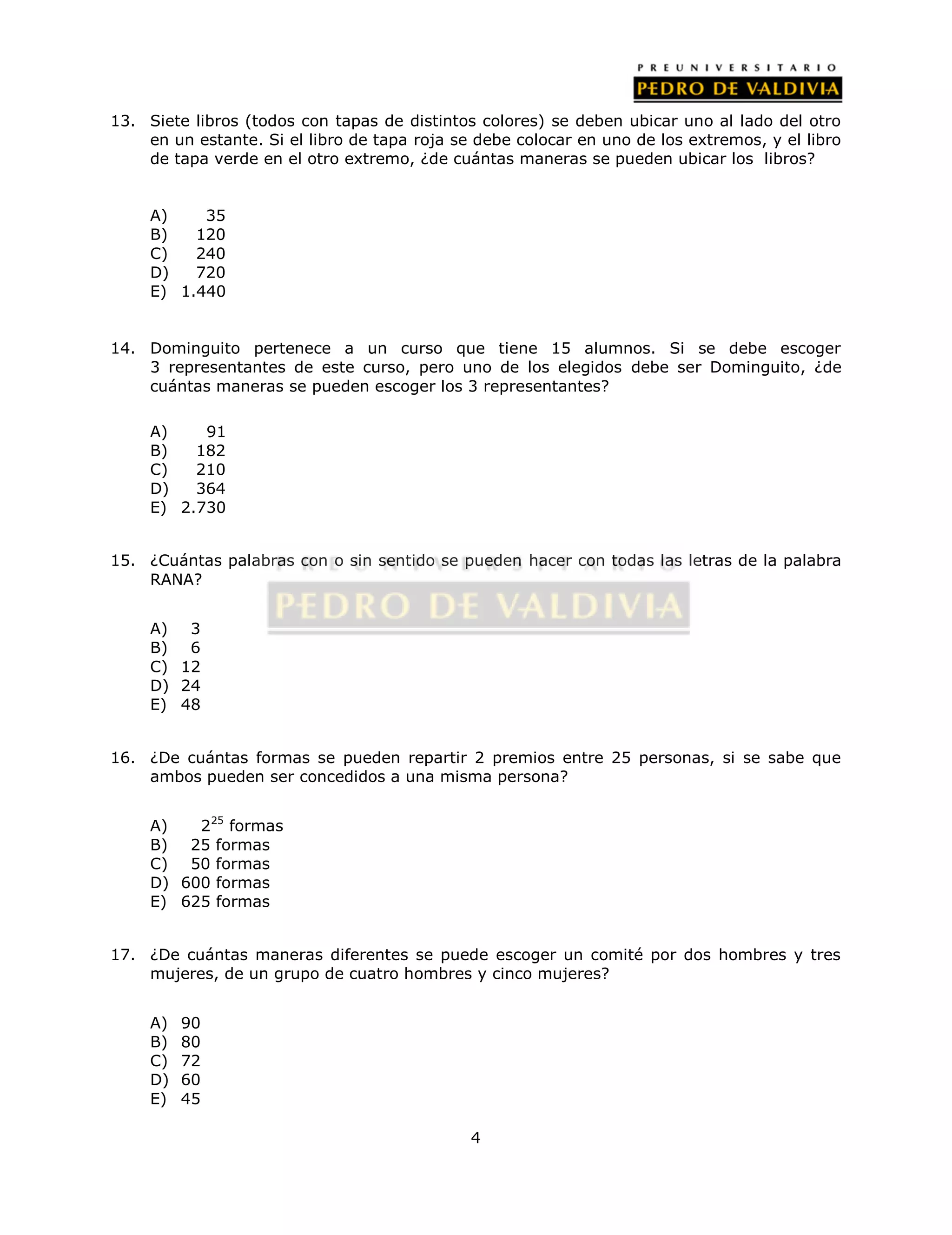 13. Siete libros (todos con tapas de distintos colores) se deben ubicar uno al lado del otro 
en un estante. Si el libro de tapa roja se debe colocar en uno de los extremos, y el libro 
de tapa verde en el otro extremo, ¿de cuántas maneras se pueden ubicar los libros? 
4 
A) 35 
B) 120 
C) 240 
D) 720 
E) 1.440 
14. Dominguito pertenece a un curso que tiene 15 alumnos. Si se debe escoger 
3 representantes de este curso, pero uno de los elegidos debe ser Dominguito, ¿de 
cuántas maneras se pueden escoger los 3 representantes? 
A) 91 
B) 182 
C) 210 
D) 364 
E) 2.730 
15. ¿Cuántas palabras con o sin sentido se pueden hacer con todas las letras de la palabra 
RANA? 
A) 3 
B) 6 
C) 12 
D) 24 
E) 48 
16. ¿De cuántas formas se pueden repartir 2 premios entre 25 personas, si se sabe que 
ambos pueden ser concedidos a una misma persona? 
A) 225 formas 
B) 25 formas 
C) 50 formas 
D) 600 formas 
E) 625 formas 
17. ¿De cuántas maneras diferentes se puede escoger un comité por dos hombres y tres 
mujeres, de un grupo de cuatro hombres y cinco mujeres? 
A) 90 
B) 80 
C) 72 
D) 60 
E) 45 
 