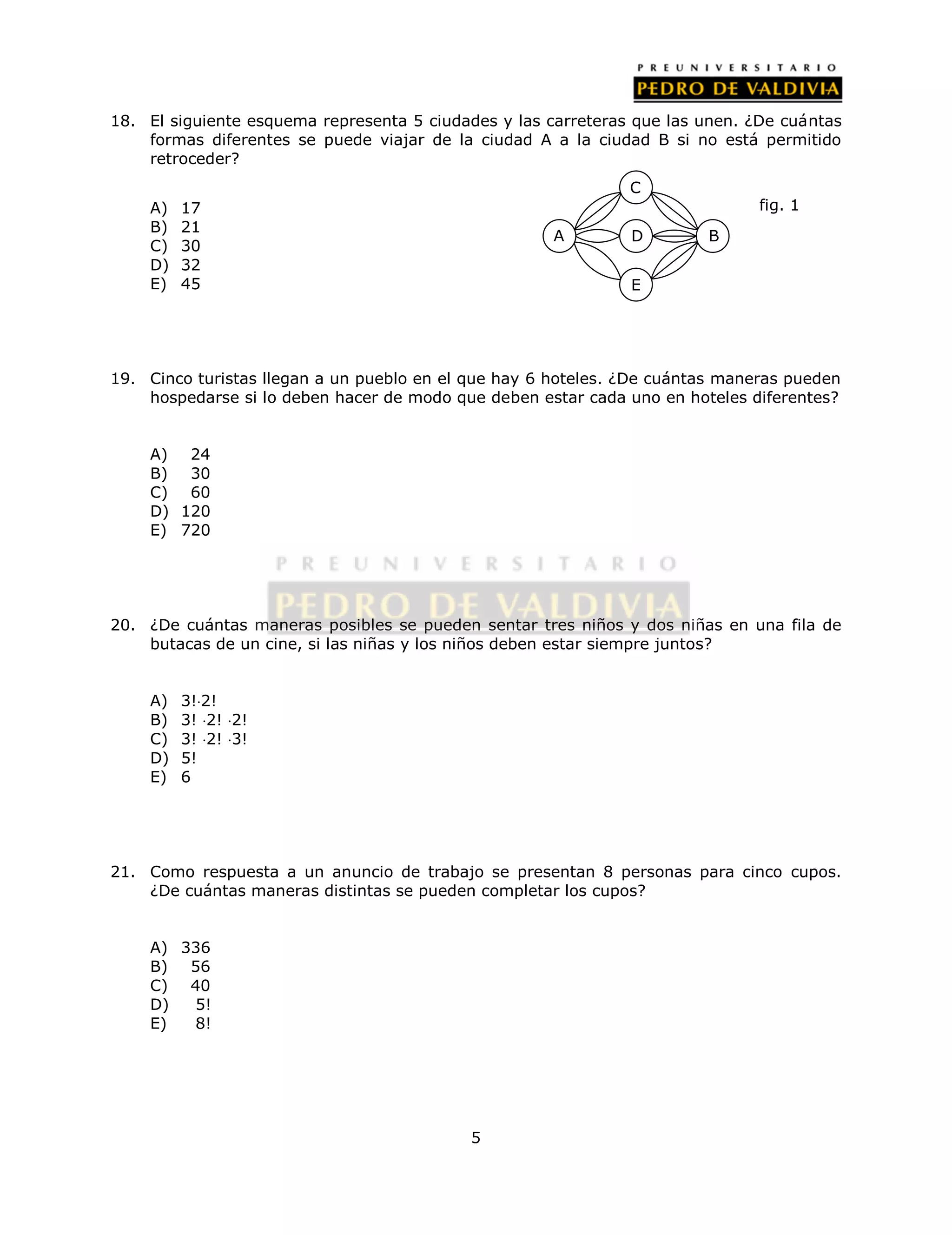 18. El siguiente esquema representa 5 ciudades y las carreteras que las unen. ¿De cuántas 
formas diferentes se puede viajar de la ciudad A a la ciudad B si no está permitido 
retroceder? 
5 
A) 17 
B) 21 
C) 30 
D) 32 
E) 45 
C 
19. Cinco turistas llegan a un pueblo en el que hay 6 hoteles. ¿De cuántas maneras pueden 
hospedarse si lo deben hacer de modo que deben estar cada uno en hoteles diferentes? 
A) 24 
B) 30 
C) 60 
D) 120 
E) 720 
20. ¿De cuántas maneras posibles se pueden sentar tres niños y dos niñas en una fila de 
butacas de un cine, si las niñas y los niños deben estar siempre juntos? 
A) 3!2! 
B) 3! 2! 2! 
C) 3! 2! 3! 
D) 5! 
E) 6 
21. Como respuesta a un anuncio de trabajo se presentan 8 personas para cinco cupos. 
¿De cuántas maneras distintas se pueden completar los cupos? 
A) 336 
B) 56 
C) 40 
D) 5! 
E) 8! 
A D B 
E 
fig. 1 
 