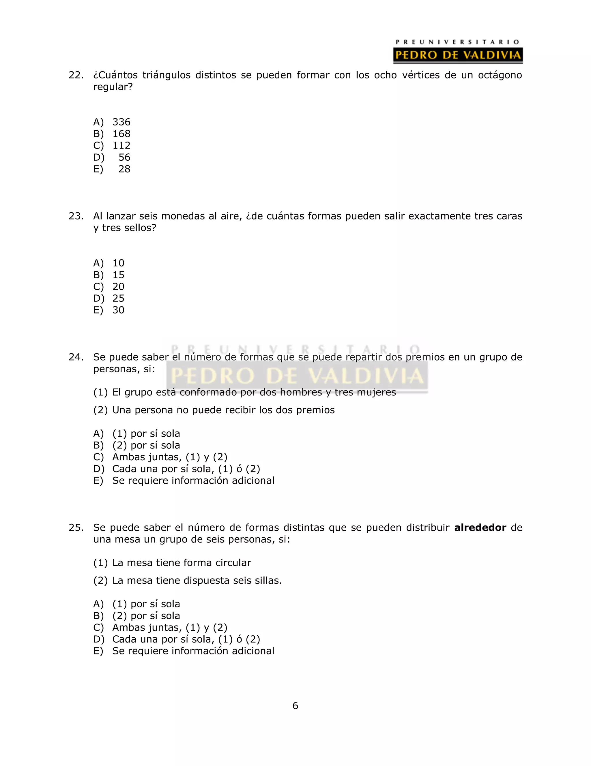22. ¿Cuántos triángulos distintos se pueden formar con los ocho vértices de un octágono 
6 
regular? 
A) 336 
B) 168 
C) 112 
D) 56 
E) 28 
23. Al lanzar seis monedas al aire, ¿de cuántas formas pueden salir exactamente tres caras 
y tres sellos? 
A) 10 
B) 15 
C) 20 
D) 25 
E) 30 
24. Se puede saber el número de formas que se puede repartir dos premios en un grupo de 
personas, si: 
(1) El grupo está conformado por dos hombres y tres mujeres 
(2) Una persona no puede recibir los dos premios 
A) (1) por sí sola 
B) (2) por sí sola 
C) Ambas juntas, (1) y (2) 
D) Cada una por sí sola, (1) ó (2) 
E) Se requiere información adicional 
25. Se puede saber el número de formas distintas que se pueden distribuir alrededor de 
una mesa un grupo de seis personas, si: 
(1) La mesa tiene forma circular 
(2) La mesa tiene dispuesta seis sillas. 
A) (1) por sí sola 
B) (2) por sí sola 
C) Ambas juntas, (1) y (2) 
D) Cada una por sí sola, (1) ó (2) 
E) Se requiere información adicional 
 