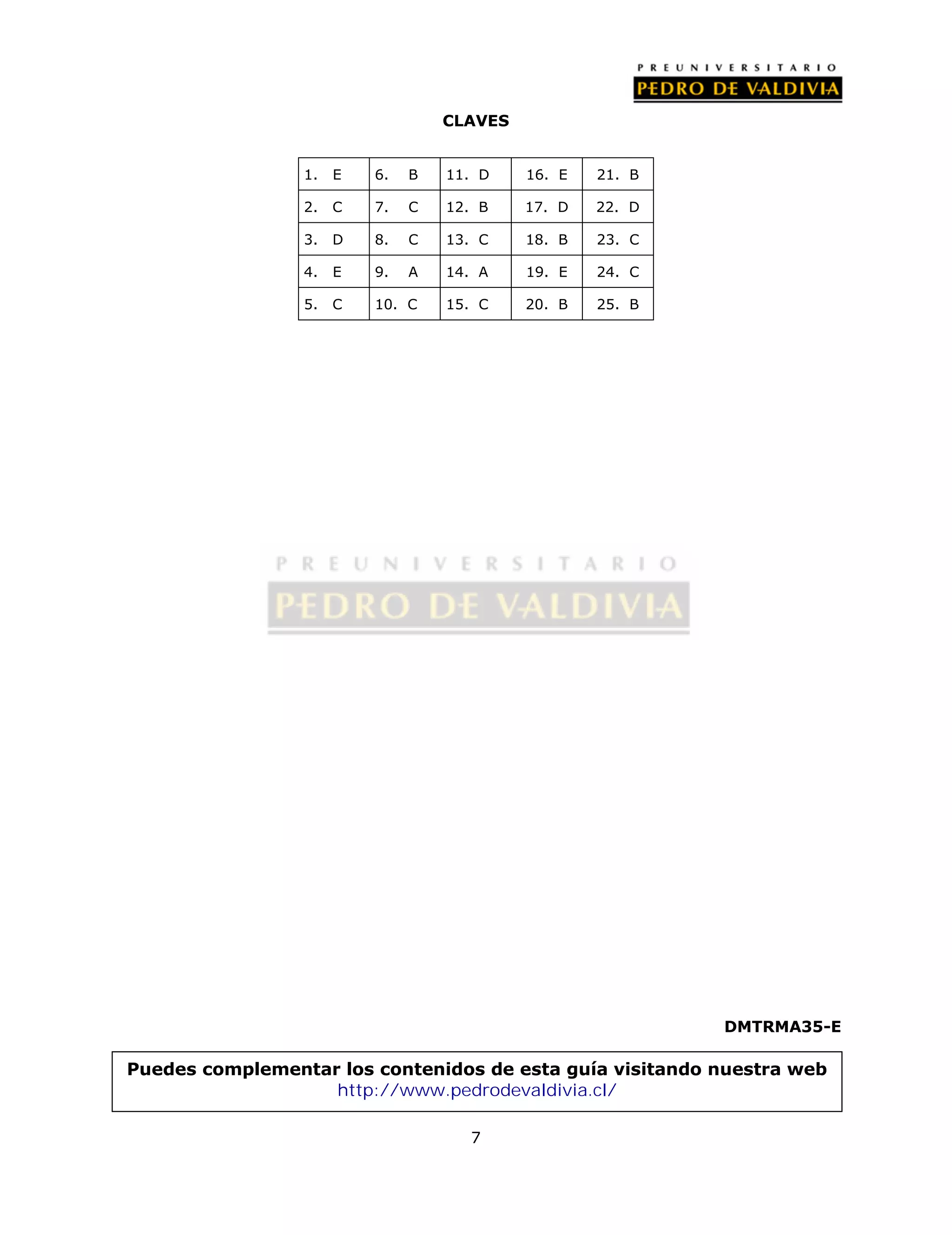 CLAVES 
7 
DMTRMA35-E 
1. E 6. B 11. D 16. E 21. B 
2. C 7. C 12. B 17. D 22. D 
3. D 8. C 13. C 18. B 23. C 
4. E 9. A 14. A 19. E 24. C 
5. C 10. C 15. C 20. B 25. B 
Puedes complementar los contenidos de esta guía visitando nuestra web 
http://www.pedrodevaldivia.cl/ 
