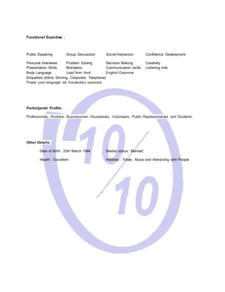 Functional Expertise :
Public Speaking Group Discussion Social Interaction Confidence Development
Personal Interviews Problem Solving Decision Making Creativity
Presentation Skills Motivation Communication skills Listening kills
Body Language Lead from front English Grammar
Etiquettes (Attire, Dinning, Corporate, Telephone)
Power your language via Vocabulary sessions
Participants’ Profile:
Professionals, Workers, Businessmen, Housewives, Volunteers, Public Representatives and Students.
Other Details :
Date of Birth : 23th March 1984 Marital status : Married;
Health : Excellent Hobbies : Travel, Music and Interacting with People
 