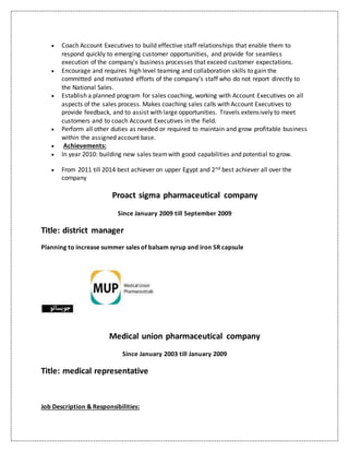  Coach Account Executives to build effective staff relationships that enable them to
respond quickly to emerging customer opportunities, and provide for seamless
execution of the company's business processes that exceed customer expectations.
 Encourage and requires high level teaming and collaboration skills to gain the
committed and motivated efforts of the company's staff who do not report directly to
the National Sales.
 Establish a planned program for sales coaching, working with Account Executives on all
aspects of the sales process. Makes coaching sales calls with Account Executives to
provide feedback, and to assist with large opportunities. Travels extensively to meet
customers and to coach Account Executives in the field.
 Perform all other duties as needed or required to maintain and grow profitable business
within the assigned account base.
 Achievements:
 In year 2010: building new sales teamwith good capabilities and potential to grow.
 From 2011 till 2014 best achiever on upper Egypt and 2nd best achiever all over the
company
Proact sigma pharmaceutical company
Since January 2009 till September 2009
Title: district manager
Planning to increase summer sales of balsam syrup and iron SR capsule
Medical union pharmaceutical company
Since January 2003 till January 2009
Title: medical representative
Job Description & Responsibilities:
 