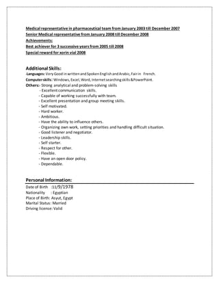 Medical representative in pharmaceutical team from January 2003 till December 2007
Senior Medical representative from January 2008 till December 2008
Achievements:
Best achiever for 3 successive years from 2005 till 2008
Special reward for xorin vial 2008
Additional Skills:
-Languages: VeryGood inwrittenandSpokenEnglishandArabic,Fairin French.
Computerskills: Windows,Excel,Word,Internetsearchingskills&PowerPoint.
Others:- Strong analytical and problem-solving skills
- Excellent communication skills.
- Capable of working successfully with team.
- Excellent presentation and group meeting skills.
- Self motivated.
- Hard worker.
- Ambitious.
- Have the ability to influence others.
- Organizing own work, setting priorities and handling difficult situation.
- Good listener and negotiator.
- Leadership skills.
- Self starter.
- Respect for other.
- Flexible.
- Have an open door policy.
- Dependable.
Personal Information:
Date of Birth :11/9/1978
Nationality : Egyptian
Place of Birth: Asyut, Egypt
Marital Status: Married
Driving license: Valid
 
