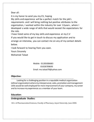 Dear all:
It is my honor to send you my CV, hoping
My skills and experience will be a perfect match for the job’s
requirements and I will bring nothing but positive attributes to the
organization, I worked within the industry for over 12years , where I
developed a wide range of skills that would exceed the expectations for
the role.
I have listed some of my key skills and experience at my C.V
If you would like to get in touch to discuss my application and to
arrange an interview, you can contact me on any of my contact details
below.
I look forward to hearing from you soon.
Yours Sincerely
Mohamed Talaat
Mobile: 01285006683
01028789693
Email: mo.talaat78@yahoo.com
Objective:
_______________________________________________________________________________________________________
Looking for a challenging position in a reputable medical organization
(ethical organization) wheremy interpersonal, sales, promotion and management
skills would be well employed for more improvement of your company, my career
and to increase my experiences as a member of your team.
Education:
Undergraduate Studies:
B.S c of Pharmaceutical Sciences, Faculty of Pharmacy, Asyut University, June 2000.
 