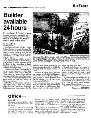 6D/LasVegas Review.Journal/Saturday,JanuaryB,2000
Builder:
available
24hours
n Kaufman& Broadopens
itsshowroomallnightio
accommodateLasVegas'
weirdworkschedules.
By HubbleSmith
Review-Journal
Kaufrnan & Broad. the No. t home
builder in Las Vegas,is keeping the
sales office at its Monaco communitv
open24 hours a day to meet the de-
mands of consumerswho work irreg-
ular shiJts. The new hours start to-
day at 7 p.m.
i :It's the first home builder in Neva-
,da to offer viewing of model homes
''and accessto sales representatives
24 hours a day, according to Leah
Bryant, president of Kaufman &
Broad's Nevadadivision.
i "Ihufman & Broad's philosophy is
to give our qrstomers what they
want,o Bryant said. "That's why we
ailow them to choosewhich options
,are important to them in their home.
iAnd that's why we're gwing them the
:dpportunity to view our homes at
itheir convenience.n
: i nr" Monacocommunity, located in
,southwest Las Vegas off Buffalo
Drive betweenDesert Inn Road and
Sahara Avenue, was selectedfor the
24-hour sales office because of the
large number of modelsavailable for
viewing and its high volume of
traffrc.
Kaufman & Broad began develop-
ing Monacoin July 1998and has sold
about 500 homesso far, accordingto
Don Russell, a sales representative
for the company. It will have 1,300
homesupon buildout.
The communitY has four villages
with one- and two-story homesrang-
ing from 1,200to 4,700 square feet.
Prices start in the mid-$120.000
BrzFAcrs
rangeandgoto $320,000.
Russell said Monacois getting 40
to 45 buyers a month. The sales of-
fice already had longer hours than
most- from 7 a.m.to 7 p.m.- and
peoplewere still asking for extended
hours.
"On days when our staff stayed af-
ter hours to do paperwork, people
would knock on our dooraslate as 10
p.m. to seethe modelhomesand get
inforrnation,"Russellsaid.
The 20 floor plans at Monacoare
Pleasesee OFFICU2D
Membersorthe24-hourrsaiesstafforthe.Monue."l?JliiliiltHi":1i$
theneighborhood'ssalesotficeFriddy.Thecommunity'sorigjinaldeveloper
LewisHomes,wasacquiredbyKaufman& Broadin1998.
Office
From 1D
the same as those at other Kauf-
rqan & Broad communities,Rus-
sellnoted.
..This is completely thinking
outsidethe normal parameters,"
he said. "It would only work in
Las Vegas. This is a unique
market. Due to people's work
scheduleshere,it's entirelypossi-
ble they may swingby after work
and we can do a contract at 3
a.m.tt
Russell said at least two saies
agents would staff the office at
night, with additional securitY
an-dlighting throughoutthe area.
Kaufman & Broad has about
60 salesagentsin Las Vegas,and
someof t[em have actually vol-
unteered for the swing and
sraveyardshifts,Russellsaid.
"
"Th-ewav we'vearrangedtheir
schedule,four days on a-ndthree
off,they canhavernoretime with
their families,"he said.
 