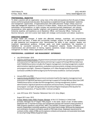 KENNY L. DAVIS
10433 Allway Dr. (915) 449-2623
El Paso, Texas 79935 kenny.l.davis01@gmail.com
PROFESSIONAL OBJECTIVE
To obtain a position with an organization using many of the skills and experiences from 20 years of military
service and formal graduate level education. My experience is established through demonstrated leadership
and management opportunities, of organizations from 100 to 800 personnel. Foreign military equipm ent
sales case management experience in excess of 19 billion dollars. Analyze and communicate sound and
authoritative recommendations on highly complex and sensitive business development and industry
issues/policies, while applying creativity, judgment, and recognized expertise to realize key objectives.
Extensive expertise, and experience as an Operations Officer, and Executive Officer, Training and
Doctrine Instructor, and mid to senior level leader with strategic communication and advisor experience.
EXECUTIVE SUMMARY
A proven leader and manager. A leader who effectively develops, supervises, and communicates
strategic vision and policy. A leader who successfully manages, projects, as well as people. Possesses
an agile leadership and management style. Demonstrates the ability to plan, organize, develop, and
implement organizational guidance. Achieves goals, and meets expectations. My experience is
highlighted by successful execution of work management projects, Quality Assurance, and
implementation and administration of training, logistics operations, budget management, and program
management for diverse military organizations and initiatives.
PROFESSIONAL LEADERSHIP AND MANAGEMENT EXPERIENCE
 July 2016-October 2016
 Logistics andProjectAnalyst US governmentcontractorleadforthe operations management
and assessmentof logistical operationsandtraininginsupportof ForeignMilitarySalesCase
(UAE THAAD) these dutiesincludesthe Program management,trainingmanagement,student
administration,logistical operations,evaluationsandassessments,strategiccommunications,
and programoversight. Closeout of Operations at Ft. Bliss RecognizedbyProjectXYZ
Contractor andMissile DefenseAgencyforPerformance excellence. Contractcomplete.
 January 2015-July 2016
 LogisticsAnalyst&IMSO US governmentcontractorleadforthe logistics managementand
assessmentof logistical operationsandtraininginsupport of ForeignMilitarySalesCase (UAE
THAAD) these dutiesincludesthe POImanagement,trainingmanagement,student
administration,logistical operationsevaluationsandassessments,strategiccommunications,
and program oversight. Recognizedasthe Southeast RegionEmployee of the Quarterfor
QuantechCorporation, 3rd
Quarter2015. Contract complete
 June 2013-June 2014 Transition Retirement from U.S. Army (Major)
August 2011-June 2013
 Foreign Military Sales (FMS) Program Manager at the U.S. Embassy in United Arab
Emirates; Managed the 2nd largest FMS program in the world; valued at over 19 billion dollars.
Developed new or improved business and management practices with research of best practices of
FMS programs operations using AFSAC, NIPO, and USASAC. Provided support to US Defense
Industry stakeholders conducting operations in the United Arab Emirates. Monitored the development
and coordination of projects and events specific to FMS trade shows. Developed requirements for
contracts (LOAs, Letters of Offer and Acceptance contracts) and proposals, and associated documents
for securing Foreign Military Equipment sales.
 