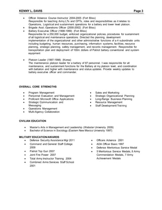 KENNY L. DAVIS Page 3
 Officer Advance Course Instructor 2004-2005 (Fort Bliss)
Responsible for teaching Army LTs and CPTs, roles and responsibilities as it relates to
Operations, Logistical and sustainment operations for a battery and lower level platoon.
 Brigade Asst. Operations Officer (2000-2002) (Fort Bliss)
 Battery Executive Officer (1998-1999) (Fort Bliss)
Responsible for a 250,000 budget, enforced organizational policies, procedures for sustainment
of all logistical and maintenance operations. Directed the planning, development
implementation of the organizational and other administrative functions of a 4 subordinate units
including budgeting, human resources, purchasing, information systems, facilities, resource
planning, strategic planning, safety management, and records management. Responsible for
transportation plan and deployment of 100m dollars of Patriot battery conventional and system
equipment
 Platoon Leader (1997-1998) (Korea)
The maintenance platoon leader for a battery of 87 personnel. I was responsible for all
maintenance, and sustainment functions for the Battery at my platoon level, and coordination
with battalion and higher with maintenance and status updates. Provide weekly updates to
battery executive officer and commander.
OVERALL CORE STRENGTHS
 Program Management
 Personnel Evaluation and Management
 Proficient Microsoft Office Applications
 Strategic Communication and
Messaging
 Operations Management
 Multi-Agency Collaboration
 Sales and Marketing
 Strategic Organizational Planning
 Long-Range Business Planning
 Resource Management
 Staff Development/Training
CIVILIAN EDUCATION
 Master’s Arts in Management and Leadership (Webster University 2009)
 Bachelor of Science in Sociology (Eastern New Mexico University 1997)
MILITARY EDUCATION/AWARDS
 Defense Security Assistance Mgr 2011
 Command and General Staff College
2009
 Patriot Top Gun 2007
 Joint Fire Power 2007
 Total Army Instructor Training 2004
 Combined Arms Services Staff School
2001
 Officers Advance 2001
 ADA Officer Basic 1997
 Defense Meritorious Service Medal
 5 Meritorious Service Medals, 6 Army
Commendation Medals, 7 Army
Achievement Medals
 