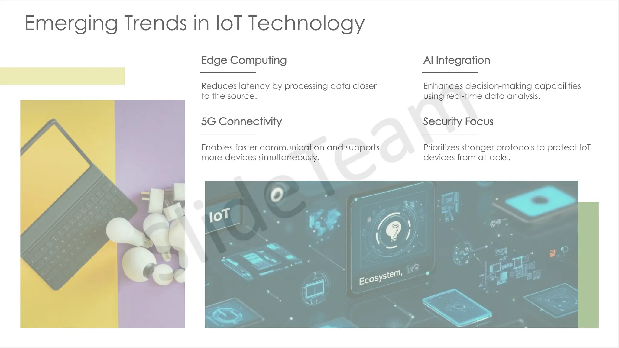 Emerging Trends in IoT Technology
Edge Computing
Reduces latency by processing data closer
to the source.
AI Integration
Enhances decision-making capabilities
using real-time data analysis.
5G Connectivity
Enables faster communication and supports
more devices simultaneously.
Security Focus
Prioritizes stronger protocols to protect IoT
devices from attacks.
 