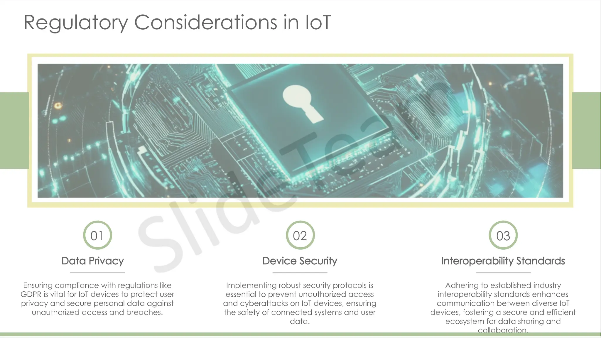 Regulatory Considerations in IoT
01
Data Privacy
Ensuring compliance with regulations like
GDPR is vital for IoT devices to protect user
privacy and secure personal data against
unauthorized access and breaches.
02
Device Security
Implementing robust security protocols is
essential to prevent unauthorized access
and cyberattacks on IoT devices, ensuring
the safety of connected systems and user
data.
03
Interoperability Standards
Adhering to established industry
interoperability standards enhances
communication between diverse IoT
devices, fostering a secure and efficient
ecosystem for data sharing and
collaboration.
 