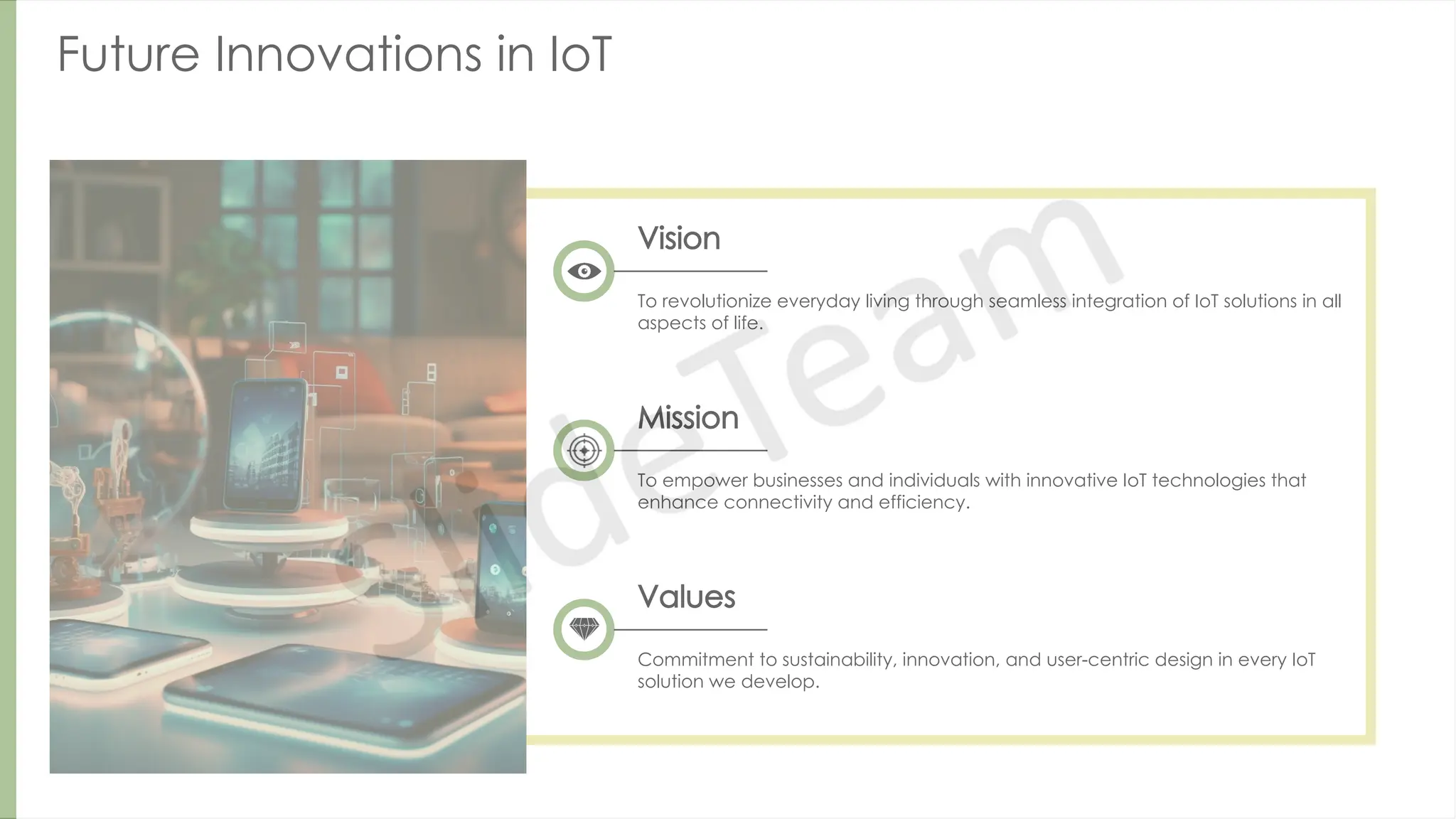 Future Innovations in IoT
Vision
To revolutionize everyday living through seamless integration of IoT solutions in all
aspects of life.
Mission
To empower businesses and individuals with innovative IoT technologies that
enhance connectivity and efficiency.
Values
Commitment to sustainability, innovation, and user-centric design in every IoT
solution we develop.
 