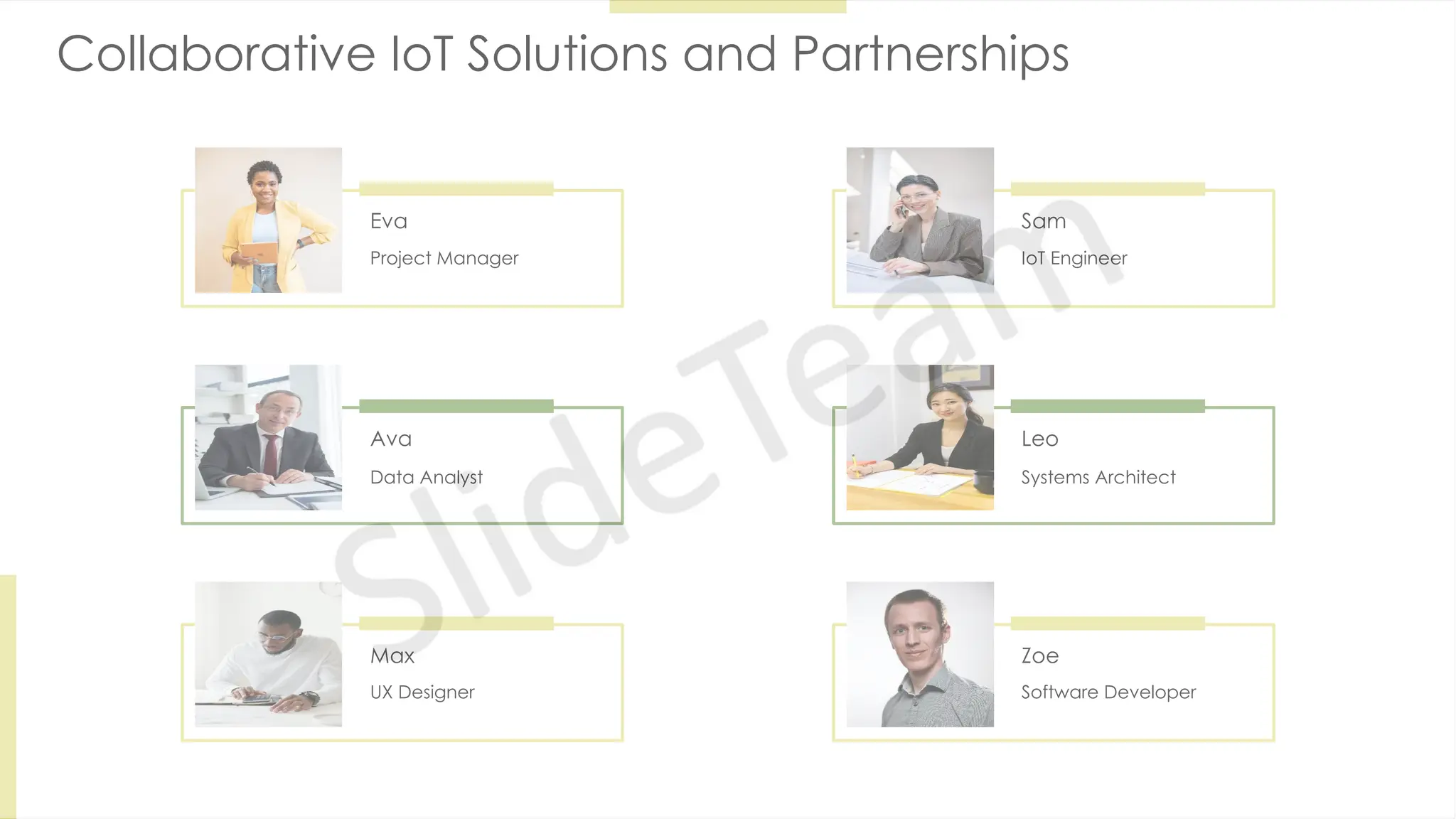 Collaborative IoT Solutions and Partnerships
Eva
Project Manager
Sam
IoT Engineer
Ava
Data Analyst
Leo
Systems Architect
Max
UX Designer
Zoe
Software Developer
 