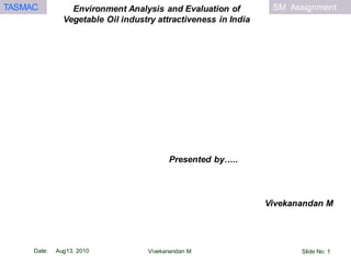SM AssignmentTASMAC
Date: Aug13, 2010
Environment Analysis and Evaluation of
Vegetable Oil industry attractiveness in India
Vivekanandan M
Vivekanandan M
Presented by…..
Slide No: 1
 