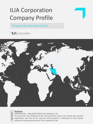 July2016ILIA Corporation
Company Profile
Prepared for Interested Parties
Disclaimer
CONFIDENTIAL – Copyright© 2016 ILIA Corporation, Iran.
This document was prepared by the ILIA Corporation team to be shared with selected
stakeholders and may not be used for other purposes, or disclosed to other parties
without the written permission of ILIA Corporation, Iran.
 