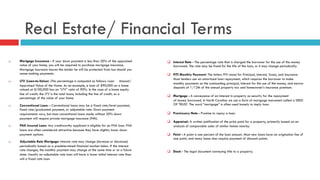 Real Estate/ Financial Terms
q  Mortgage Insurance - If your down payment is less than 20% of the appraised
value of your home, you will be required to purchase mortgage insurance.
Mortgage insurance insures the lender he will be protected from loss should you
cease making payments.
q  LTV (Loan-to-Value) -This percentage is computed as follows: Loan Amount/
Appraised Value of the Home. As an example, a loan of $90,000 on a home
valued at $100,000 has an “LTV” ratio of 90%. In the case of a home equity
line of credit, the LTV is the total loans, including the line of credit, as a
percentage of the value of your home.
q  Conventional Loan: - Conventional loans may be a fixed rate/level payment,
fixed rate/graduated payment, or adjustable rate. Down payment
requirements vary, but most conventional loans made without 20% down
payment will require private mortgage insurance (PMI).
q  FHA Insured Loan: Any creditworthy applicant is eligible for an FHA loan. FHA
loans are often considered attractive because they have slightly lower down
payment options.
q  Adjustable Rate Mortgage: Interest rate may change (increase or decrease)
periodically based on a predetermined financial market index. If the interest
rate changes, the monthly payment may change at the same time or at a future
date. Usually an adjustable rate loan will have a lower initial interest rate than
will a fixed rate loan.
q  Interest Rate - The percentage rate that is charged the borrower for the use of the money
borrowed. The rate may be fixed for the life of the loan, or it may change periodically.
q  PITI Monthly Payment- The letters PITI stand for Principal, Interest, Taxes, and Insurance.
Most lenders use an amortized loan repayment, which requires the borrower to make
monthly payments on the outstanding principal, interest for the use of the money, and escrow
deposits of 1/12th of the annual property tax and homeowner’s insurance premium.
q  Mortgage - A conveyance of an interest in property as security for the repayment
of money borrowed. In North Carolina we use a form of mortgage instrument called a DEED
OF TRUST. The word “mortgage” is often used loosely to imply loan.
q  Promissory Note - Promise to repay a loan.
q  Appraisal- A written justification of the price paid for a property, primarily based on an
analysis of comparable sales of similar homes nearby.
q  Point - A point is one percent of the loan amount. Most new loans have an origination fee of
one point, and many loans also require payment of discount points.
q  Deed - The legal document conveying title to a property.
 
