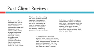 Past Client Reviews
"Jordyn was more than a
pleasure to work with. She
was dedicated and warm
hearted to our ever
changing needs. Never once
did she make us feel
pressured to buy anything
we weren't comfortable
with. Once we found a
property to purchase,
Jordyn was always
available to give us
guidance and feedback.
We will definitely use
Jordyn and her services
again in the future." -Biondo
" My husband and I are working
with Jordyn as we are beginning
the process of buying out first
home. The process is new to us
and can be overwhelming at
times. She has made us feel at
ease and has been so patient
and responsive with all of our
questions and concerns ". -Aikman
" I was looking for a very specific
property. Jordyn was very easy to work
with, and more importantly she didn't push
me to something different, but rather was
patient and found exactly what I was
looking for. She was easy to work with
and overall very helpful." -Harrison
"Jordyn is such a joy. She is very organized
and takes the time to ensure her clients are
happy. Jordyn is genuinely glad to help and
available for questions. We are building a
house now and her advice has been
extremely helpful.  When we are ready to
put our current home on the market, Jordyn
will be our agent.“ -Dana
 