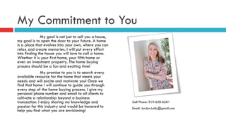 My Commitment to You
My goal is not just to sell you a house,
my goal is to open the door to your future. A home
is a place that evolves into your own, where you can
relax and create memories. I will put every effort
into finding the house you will love to call a home.
Whether it is your first home, your fifth home or
even an investment property. The home buying
process should be a fun and exciting time!
My promise to you is to search every
available resource for the home that meets your
needs and will excite and motivate you! Once we
find that home I will continue to guide you through
every step of the home buying process. I give my
personal phone number and email to all clients to
cultivate a relationship beyond a business
transaction. I enjoy sharing my knowledge and
passion for this industry and would be honored to
help you find what you are envisioning!
Cell Phone: 919-628-6581
Email: Jordyn.Lally@gmail.com
 