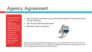 Agency Agreement
*Communication
is the key to a
great
relationship.
Save my contact
information and
reach out to me
with every
question or
concern. I am
here to help
every step of
the way!*
¤  Initial Consultation with Agent; discuss home buying needs, time frame, ensure good
working relationship.
¤  Sign Working With Real Estate Agents
¤  Sign Buyers Agency Agreement
The best part of having a Real Estate agent represent you for the purchase of your home is that the
seller pays me! My loyalty is to you. I will guide you through the entire home buying process to ensure
you are making the best financial and personal choice.
 