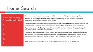 Home Search
What are your top
5 Non-Negotiables?
1.
2.
3.
4.
5.
Once we have discussed the features you need in a home we will begin the search together.
A search on the Triangle Multiple Listing Service will be set up for you. You and I will receive
notifications of new homes that have hit the market.
Please feel free to continue to search on your favorite Real Estate websites. Do keep in mind they are
not updated as frequently as the MLS. If you find something you like give me a call/text/email!
If you come across a For Sale by Owner let me know. We can take a look at the property together
and make sure the transaction goes smoothly.
Considering New Construction? Great! You are welcome to go by the model home and provide them
with my card. I will continue to work along side you to make sure you have someone looking out for
your best interests. The on-site agents will always have the builders bests interests in mind!
*Did I mention my guidance for you in the Real Estate process is paid for by the Seller!*
 