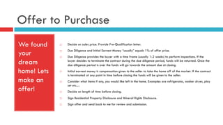 Offer to Purchase
We found
your
dream
home! Lets
make an
offer!
¨  Decide on sales price. Provide Pre-Qualification letter.
¨  Due Diligence and Initial Earnest Money “usually” equals 1% of offer price.
¨  Due Diligence provides the buyer with a time frame (usually 1-2 weeks) to perform inspections. If the
buyer decides to terminate the contract during the due diligence period, funds will be returned. Once the
due diligence period is over the funds will go towards the amount due at closing.
¨  Initial earnest money is compensation given to the seller to take the home off of the market. If the contract
is terminated at any point in time before closing the funds will be given to the seller.
¨  Consider what items if any, you would like left in the home. Examples are refrigerator, washer dryer, play
set etc…
¨  Decide on length of time before closing.
¨  Sign Residential Property Disclosure and Mineral Rights Disclosure.
¨  Sign offer and send back to me for review and submission.
 
