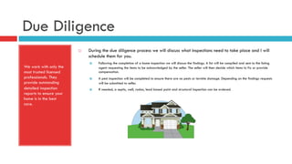 Due Diligence
We work with only the
most trusted licensed
professionals. They
provide outstanding
detailed inspection
reports to ensure your
home is in the best
care.
¨  During the due diligence process we will discuss what inspections need to take place and I will
schedule them for you.
¤  Following the completion of a home inspection we will discuss the findings. A list will be compiled and sent to the listing
agent requesting the items to be acknowledged by the seller. The seller will then decide which items to fix or provide
compensation.
¤  A pest inspection will be completed to ensure there are no pests or termite damage. Depending on the findings requests
will be submitted to seller.
¤  If needed, a septic, well, radon, lead based paint and structural inspection can be ordered.
 