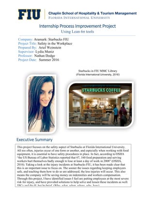  
Internship	
  Process	
  Improvement	
  Project	
  
Using Lean 6σ tools
Company: Aramark: Starbucks FIU
Project Title: Safety in the Workplace
Prepared By: Ariel Weinstein
Supervisor: Lydia Muniz
Professor: Nathan Dodge
Project Date: Summer 2016
Starbucks in FIU MMC Library
(Florida  International  University,  2016)
This project focuses on the safety aspect of Starbucks at Florida International University.
All too often, injuries occur of one form or another, and especially when working with food
equipment, it is essential to have safety procedures in place. In fact, according to OSHA
“the US Bureau of Labor Statistics reported that 67, 160 food preparation and serving
workers hurt themselves badly enough to lose at least a day of work in 2008” (OSHA,
2016). Taking a look at the injury incidents at Starbucks FIU, it has been made clear that
this is an important issue to focus on. The sooner the issues regarding keeping employees
safe, and teaching them how to do so are addressed, the less injuries will occur. This also
means the company will be saving money on indemnities and workers compensation.
Through this project, I have identified issues I feel are putting employees at the most severe
risk for injury, and have provided solutions to help solve and lessen these incidents as well.
5W’s and the H, but be brief. (Who, what, when, where, why, how)
Executive	
  Summary	
  
 