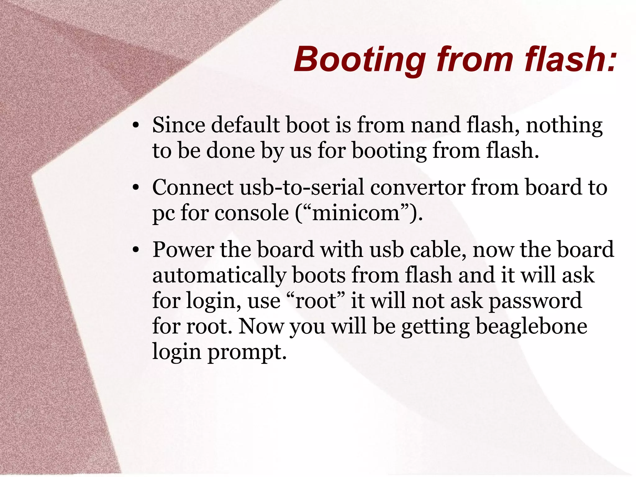 Booting from flash:
● Since default boot is from nand flash, nothing
to be done by us for booting from flash.
● Connect usb-to-serial convertor from board to
pc for console (“minicom”).
● Power the board with usb cable, now the board
automatically boots from flash and it will ask
for login, use “root” it will not ask password
for root. Now you will be getting beaglebone
login prompt.
 