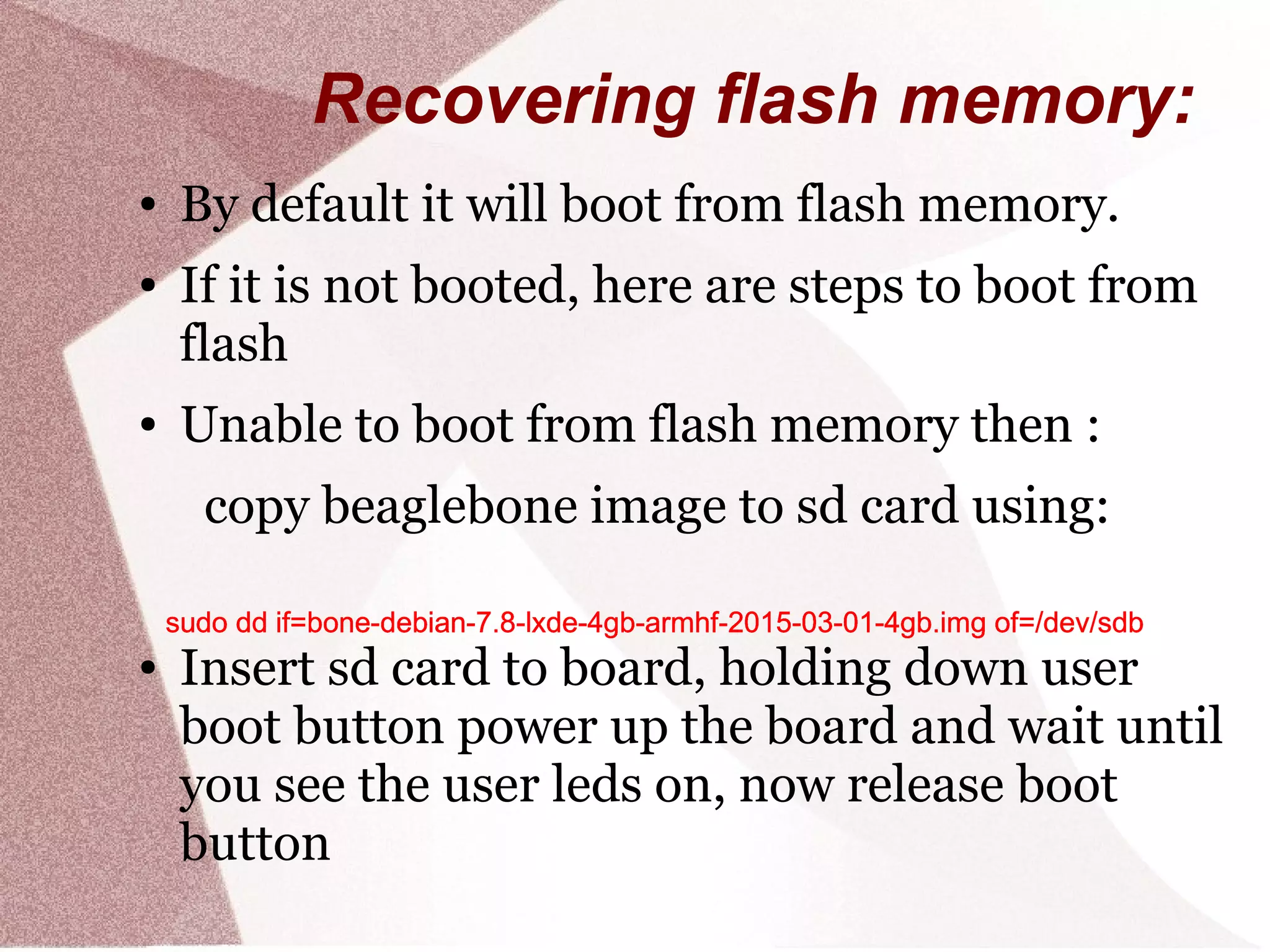 Recovering flash memory:
● By default it will boot from flash memory.
● If it is not booted, here are steps to boot from
flash
● Unable to boot from flash memory then :
copy beaglebone image to sd card using:
● Insert sd card to board, holding down user
boot button power up the board and wait until
you see the user leds on, now release boot
button
sudo dd if=bone-debian-7.8-lxde-4gb-armhf-2015-03-01-4gb.img of=/dev/sdbsudo dd if=bone-debian-7.8-lxde-4gb-armhf-2015-03-01-4gb.img of=/dev/sdbsudo dd if=bone-debian-7.8-lxde-4gb-armhf-2015-03-01-4gb.img of=/dev/sdbsudo dd if=bone-debian-7.8-lxde-4gb-armhf-2015-03-01-4gb.img of=/dev/sdbsudo dd if=bone-debian-7.8-lxde-4gb-armhf-2015-03-01-4gb.img of=/dev/sdbsudo dd if=bone-debian-7.8-lxde-4gb-armhf-2015-03-01-4gb.img of=/dev/sdbsudo dd if=bone-debian-7.8-lxde-4gb-armhf-2015-03-01-4gb.img of=/dev/sdbsudo dd if=bone-debian-7.8-lxde-4gb-armhf-2015-03-01-4gb.img of=/dev/sdb
 