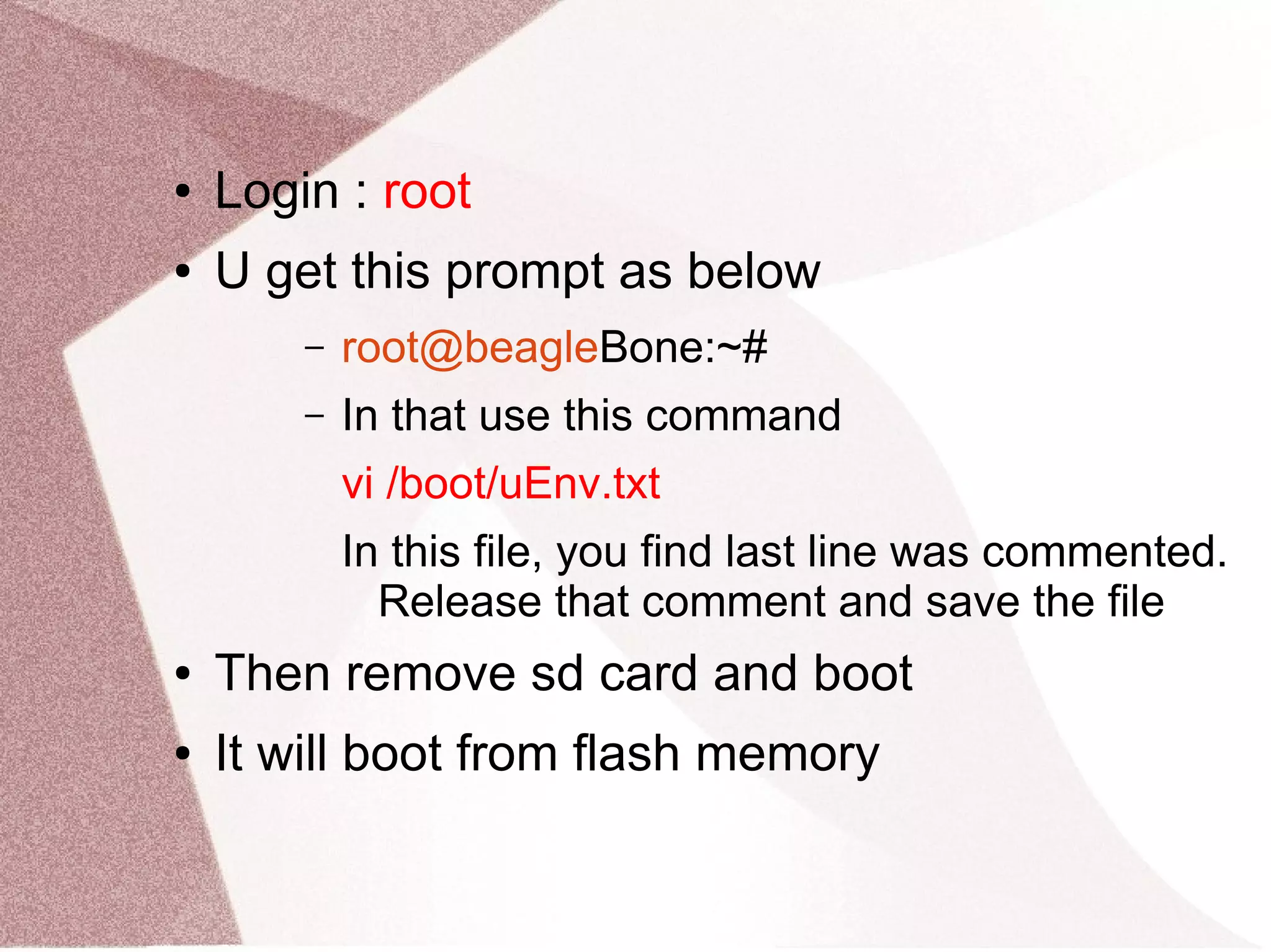 ● Login : root
● U get this prompt as below
– root@beagleBone:~#
– In that use this command
vi /boot/uEnv.txt
In this file, you find last line was commented.
Release that comment and save the file
● Then remove sd card and boot
● It will boot from flash memory
 
