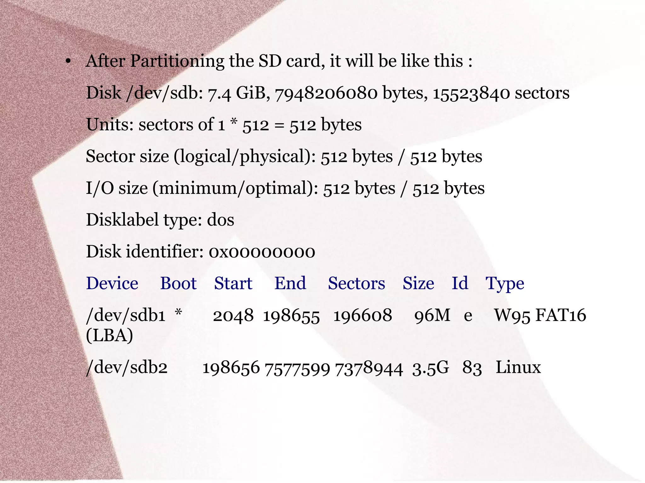● After Partitioning the SD card, it will be like this :
Disk /dev/sdb: 7.4 GiB, 7948206080 bytes, 15523840 sectors
Units: sectors of 1 * 512 = 512 bytes
Sector size (logical/physical): 512 bytes / 512 bytes
I/O size (minimum/optimal): 512 bytes / 512 bytes
Disklabel type: dos
Disk identifier: 0x00000000
Device Boot Start End Sectors Size Id Type
/dev/sdb1 * 2048 198655 196608 96M e W95 FAT16
(LBA)
/dev/sdb2 198656 7577599 7378944 3.5G 83 Linux
 
