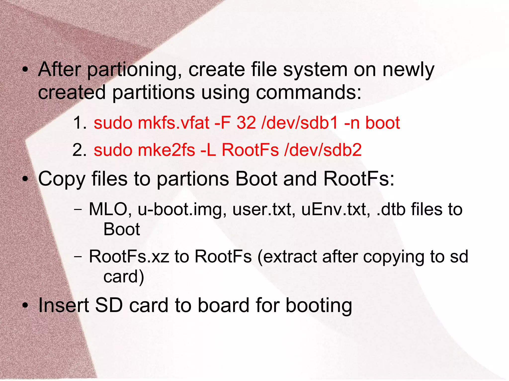 ● After partioning, create file system on newly
created partitions using commands:
1. sudo mkfs.vfat -F 32 /dev/sdb1 -n boot
2. sudo mke2fs -L RootFs /dev/sdb2
● Copy files to partions Boot and RootFs:
– MLO, u-boot.img, user.txt, uEnv.txt, .dtb files to
Boot
– RootFs.xz to RootFs (extract after copying to sd
card)
● Insert SD card to board for booting
 