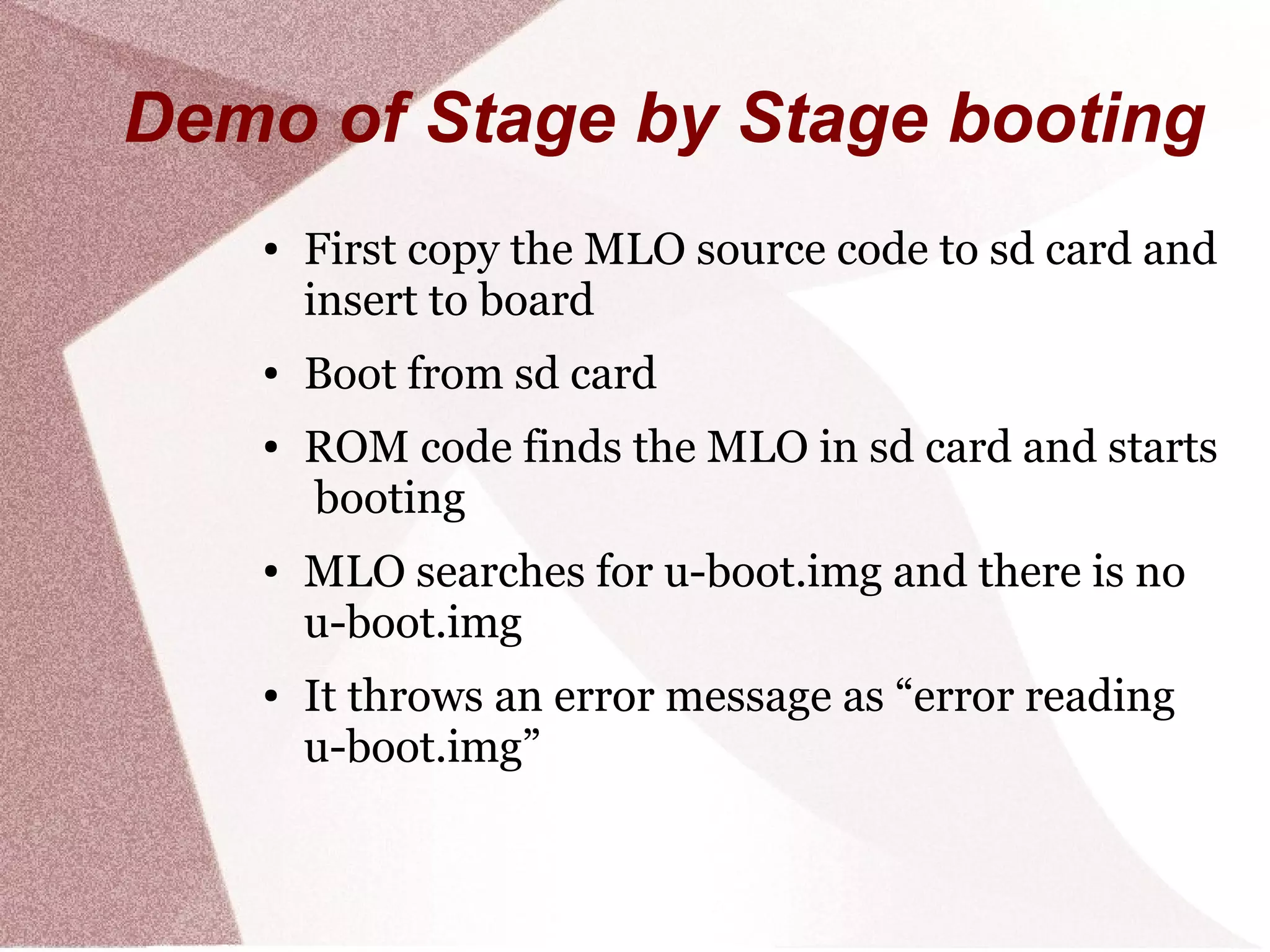 Demo of Stage by Stage booting
● First copy the MLO source code to sd card and
insert to board
● Boot from sd card
● ROM code finds the MLO in sd card and starts
booting
● MLO searches for u-boot.img and there is no
u-boot.img
● It throws an error message as “error reading
u-boot.img”
 
