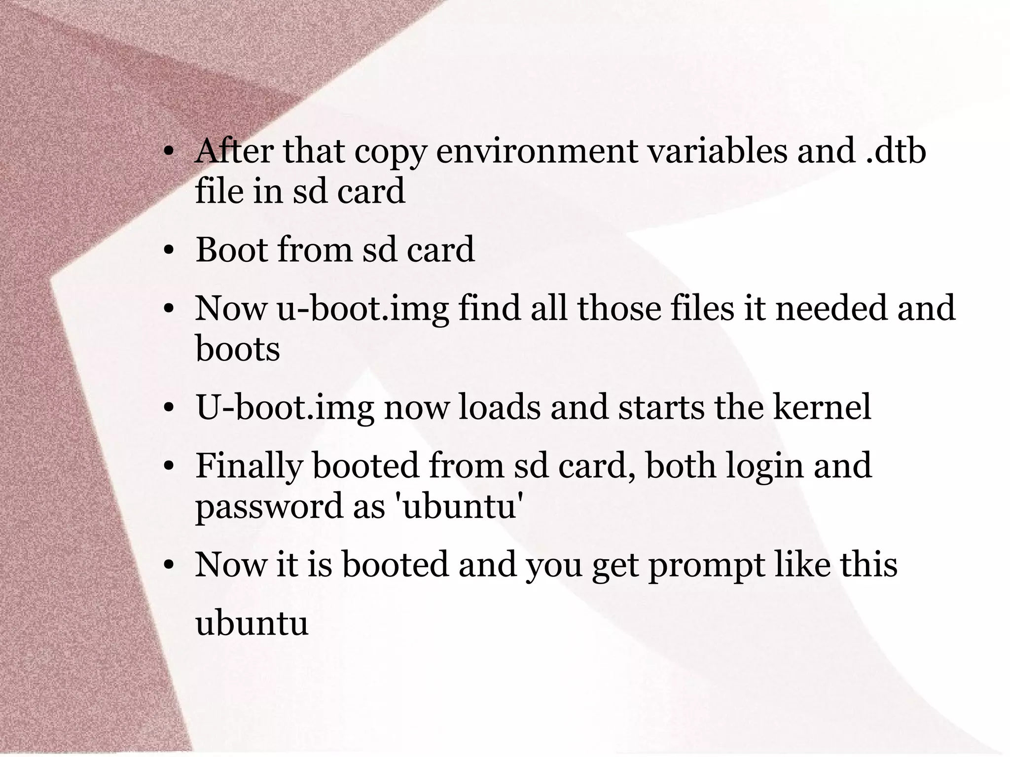 ● After that copy environment variables and .dtb
file in sd card
● Boot from sd card
● Now u-boot.img find all those files it needed and
boots
● U-boot.img now loads and starts the kernel
● Finally booted from sd card, both login and
password as 'ubuntu'
● Now it is booted and you get prompt like this
ubuntu
 