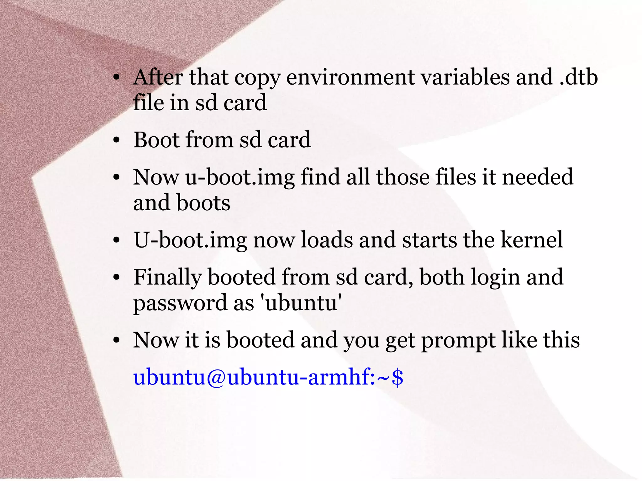 ● After that copy environment variables and .dtb
file in sd card
● Boot from sd card
● Now u-boot.img find all those files it needed
and boots
● U-boot.img now loads and starts the kernel
● Finally booted from sd card, both login and
password as 'ubuntu'
● Now it is booted and you get prompt like this
ubuntu@ubuntu-armhf:~$
 