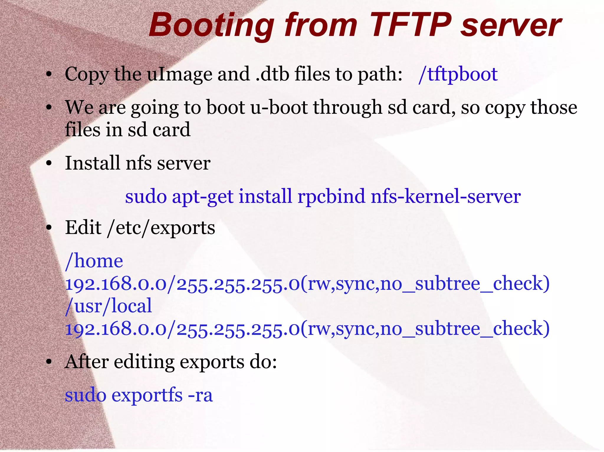 Booting from TFTP server
● Copy the uImage and .dtb files to path: /tftpboot
● We are going to boot u-boot through sd card, so copy those
files in sd card
● Install nfs server
sudo apt-get install rpcbind nfs-kernel-server
● Edit /etc/exports
/home
192.168.0.0/255.255.255.0(rw,sync,no_subtree_check)
/usr/local
192.168.0.0/255.255.255.0(rw,sync,no_subtree_check)
● After editing exports do:
sudo exportfs -ra
 