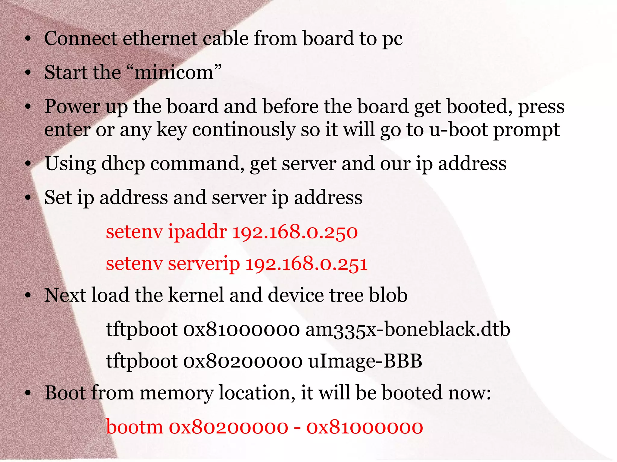 ● Connect ethernet cable from board to pc
● Start the “minicom”
● Power up the board and before the board get booted, press
enter or any key continously so it will go to u-boot prompt
● Using dhcp command, get server and our ip address
● Set ip address and server ip address
setenv ipaddr 192.168.0.250
setenv serverip 192.168.0.251
● Next load the kernel and device tree blob
tftpboot 0x81000000 am335x-boneblack.dtb
tftpboot 0x80200000 uImage-BBB
● Boot from memory location, it will be booted now:
bootm 0x80200000 - 0x81000000
 
