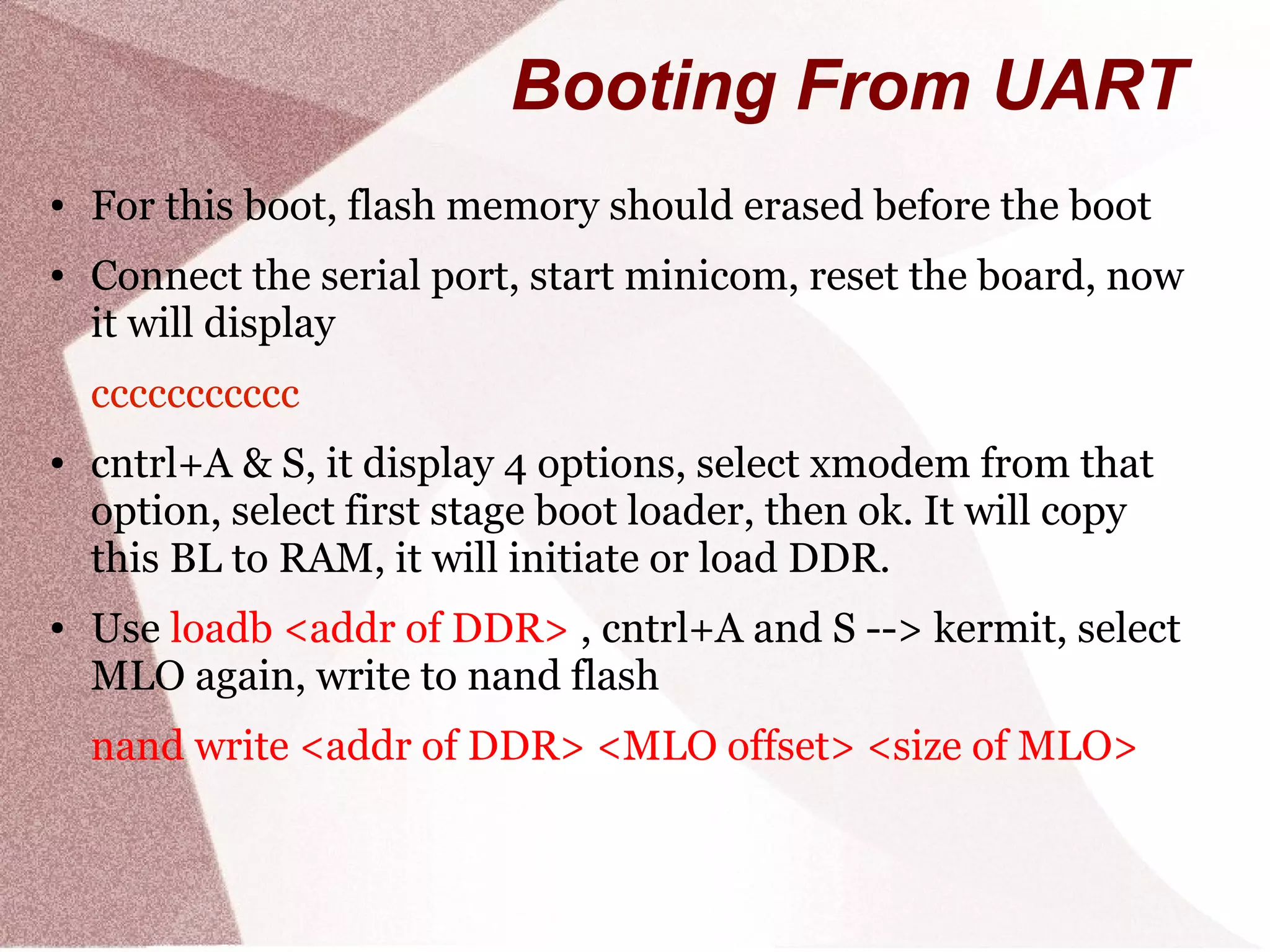 Booting From UART
● For this boot, flash memory should erased before the boot
● Connect the serial port, start minicom, reset the board, now
it will display
ccccccccccc
● cntrl+A & S, it display 4 options, select xmodem from that
option, select first stage boot loader, then ok. It will copy
this BL to RAM, it will initiate or load DDR.
● Use loadb <addr of DDR> , cntrl+A and S --> kermit, select
MLO again, write to nand flash
nand write <addr of DDR> <MLO offset> <size of MLO>
 