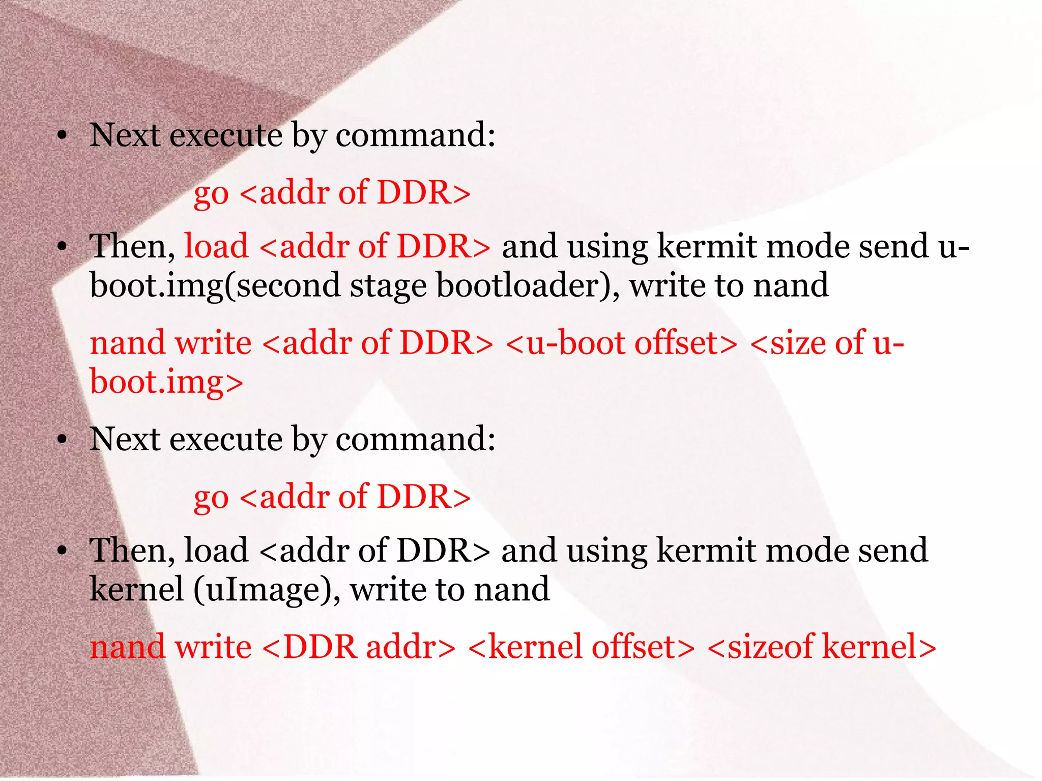 ● Next execute by command:
go <addr of DDR>
● Then, load <addr of DDR> and using kermit mode send u-
boot.img(second stage bootloader), write to nand
nand write <addr of DDR> <u-boot offset> <size of u-
boot.img>
● Next execute by command:
go <addr of DDR>
● Then, load <addr of DDR> and using kermit mode send
kernel (uImage), write to nand
nand write <DDR addr> <kernel offset> <sizeof kernel>
 