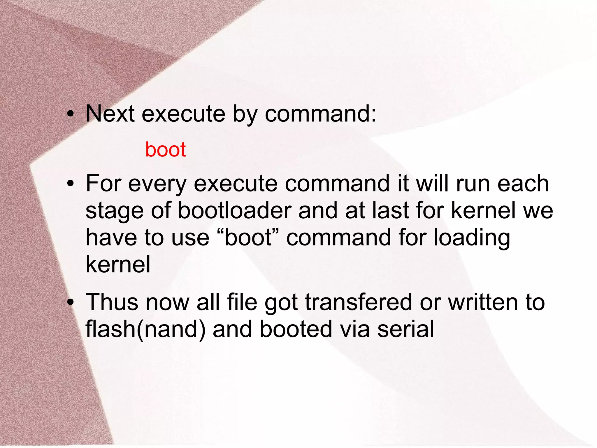 ● Next execute by command:
boot
● For every execute command it will run each
stage of bootloader and at last for kernel we
have to use “boot” command for loading
kernel
● Thus now all file got transfered or written to
flash(nand) and booted via serial
 