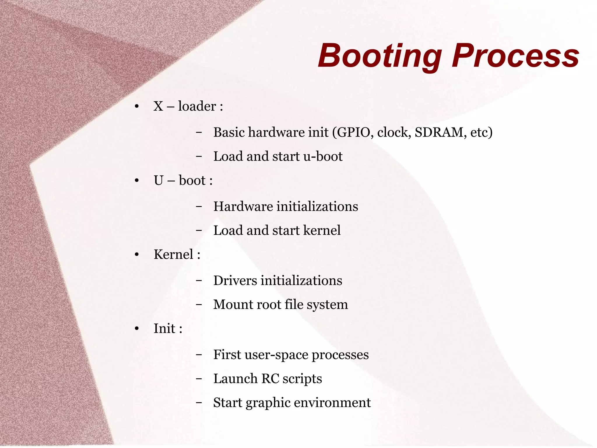 Booting Process
● X – loader :
– Basic hardware init (GPIO, clock, SDRAM, etc)
– Load and start u-boot
● U – boot :
– Hardware initializations
– Load and start kernel
● Kernel :
– Drivers initializations
– Mount root file system
● Init :
– First user-space processes
– Launch RC scripts
– Start graphic environment
 