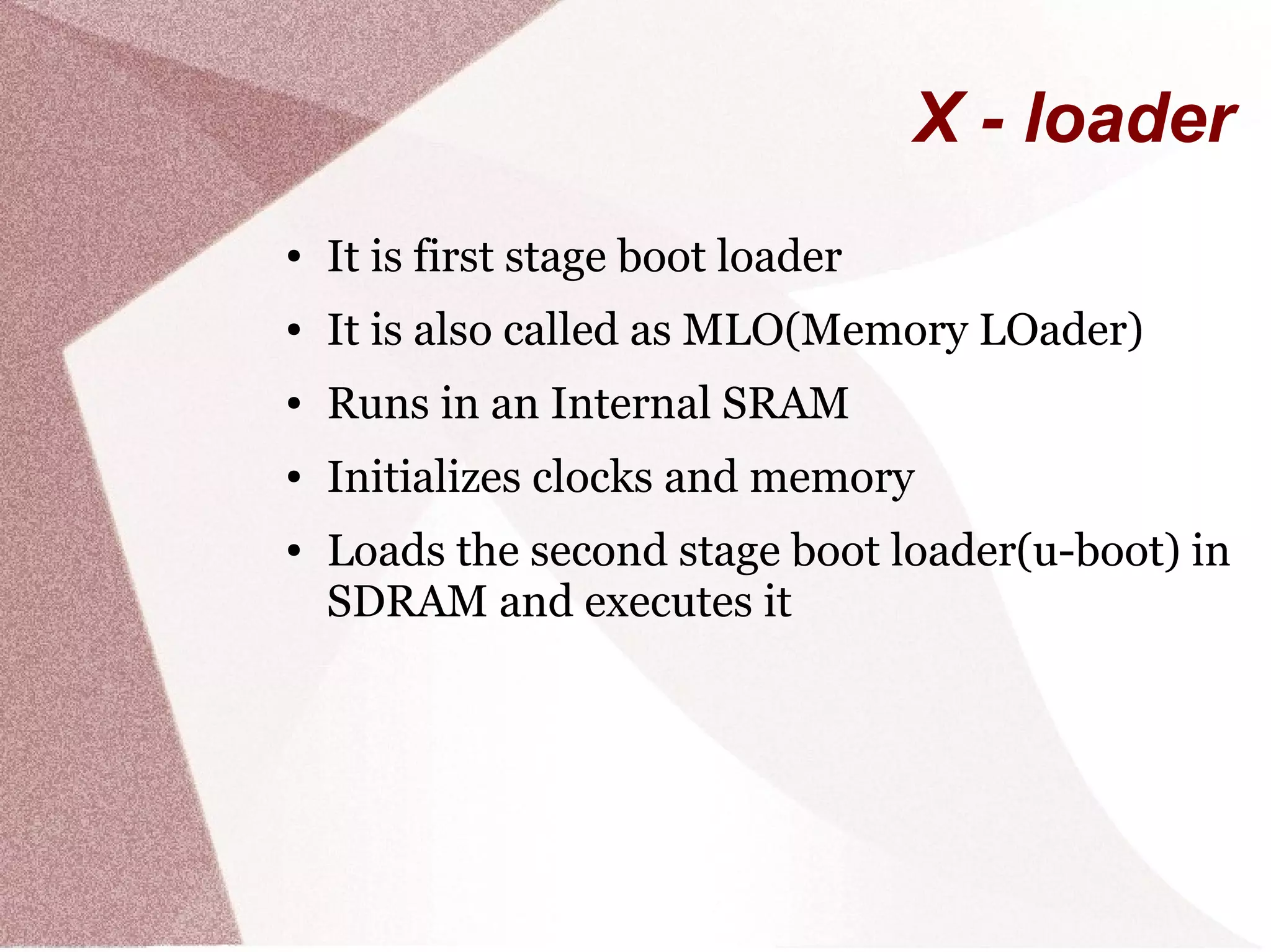 X - loader
● It is first stage boot loader
● It is also called as MLO(Memory LOader)
● Runs in an Internal SRAM
● Initializes clocks and memory
● Loads the second stage boot loader(u-boot) in
SDRAM and executes it
 