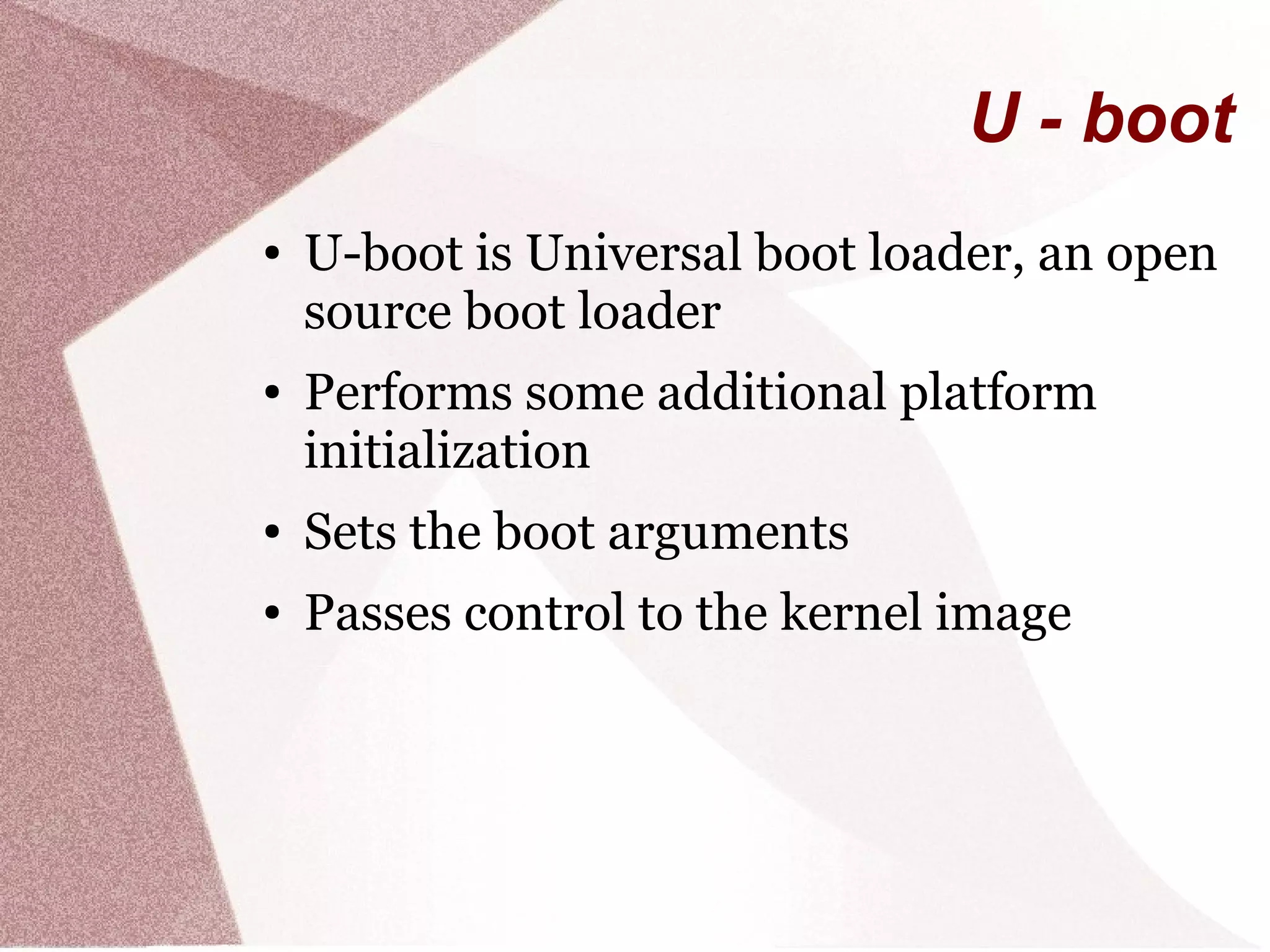 U - boot
● U-boot is Universal boot loader, an open
source boot loader
● Performs some additional platform
initialization
● Sets the boot arguments
● Passes control to the kernel image
 