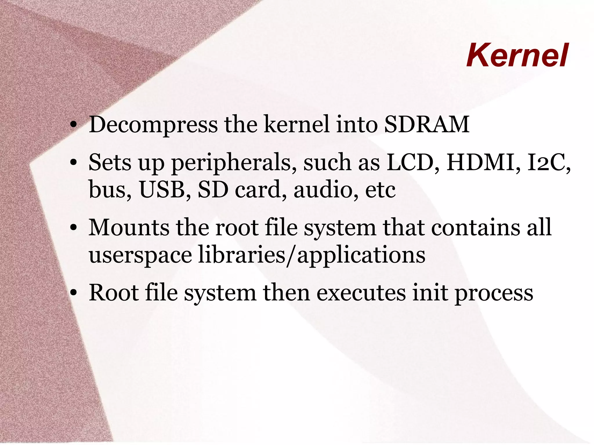 Kernel
● Decompress the kernel into SDRAM
● Sets up peripherals, such as LCD, HDMI, I2C,
bus, USB, SD card, audio, etc
● Mounts the root file system that contains all
userspace libraries/applications
● Root file system then executes init process
 