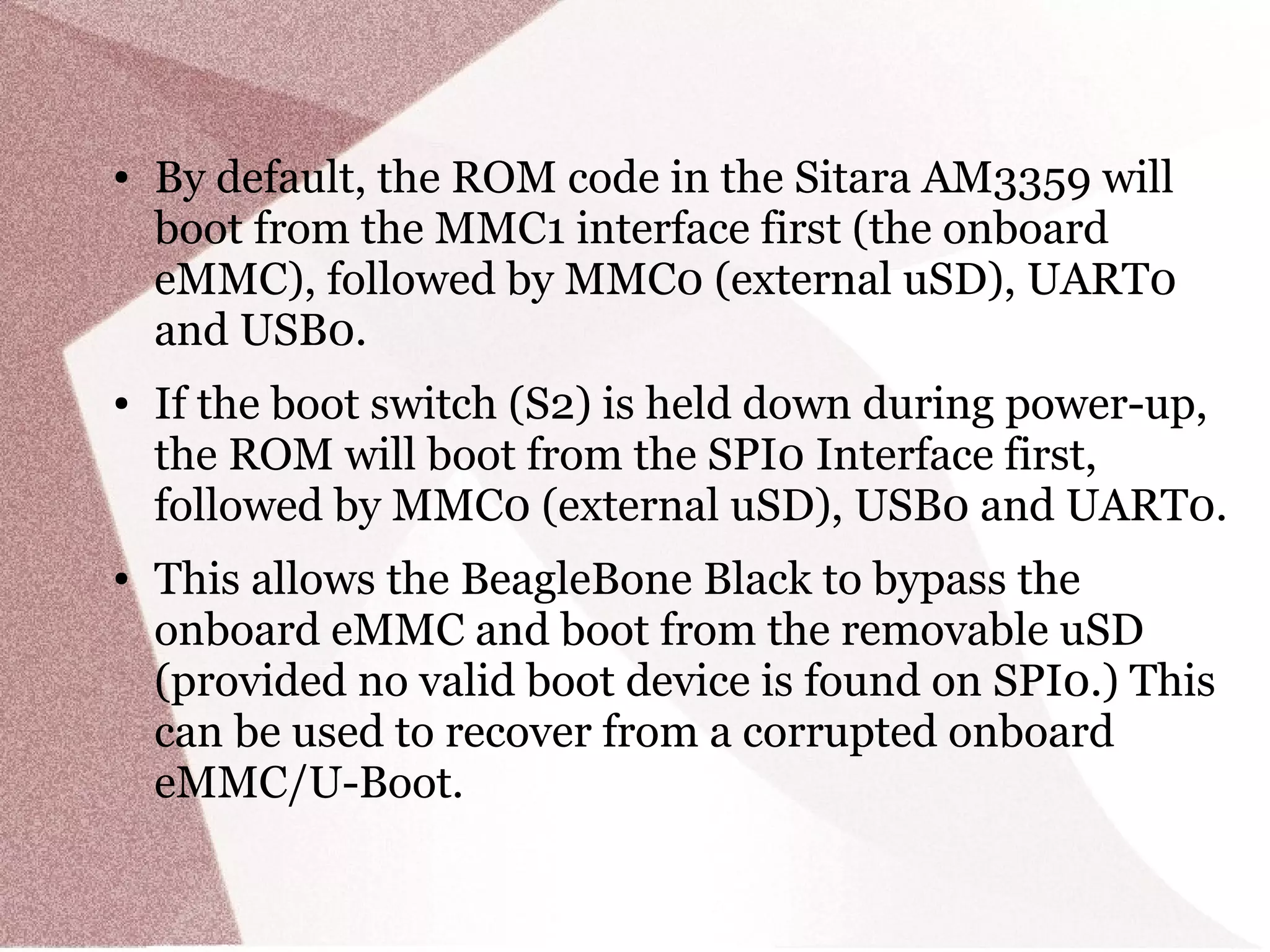● By default, the ROM code in the Sitara AM3359 will
boot from the MMC1 interface first (the onboard
eMMC), followed by MMC0 (external uSD), UART0
and USB0.
● If the boot switch (S2) is held down during power-up,
the ROM will boot from the SPI0 Interface first,
followed by MMC0 (external uSD), USB0 and UART0.
● This allows the BeagleBone Black to bypass the
onboard eMMC and boot from the removable uSD
(provided no valid boot device is found on SPI0.) This
can be used to recover from a corrupted onboard
eMMC/U-Boot.
 