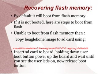 Recovering flash memory:
● By default it will boot from flash memory.
● If it is not booted, here are steps to boot from
flash
● Unable to boot from flash memory then :
copy beaglebone image to sd card using:
● Insert sd card to board, holding down user
boot button power up the board and wait until
you see the user leds on, now release boot
button
sudo dd if=bone-debian-7.8-lxde-4gb-armhf-2015-03-01-4gb.img of=/dev/sdbsudo dd if=bone-debian-7.8-lxde-4gb-armhf-2015-03-01-4gb.img of=/dev/sdbsudo dd if=bone-debian-7.8-lxde-4gb-armhf-2015-03-01-4gb.img of=/dev/sdbsudo dd if=bone-debian-7.8-lxde-4gb-armhf-2015-03-01-4gb.img of=/dev/sdbsudo dd if=bone-debian-7.8-lxde-4gb-armhf-2015-03-01-4gb.img of=/dev/sdbsudo dd if=bone-debian-7.8-lxde-4gb-armhf-2015-03-01-4gb.img of=/dev/sdbsudo dd if=bone-debian-7.8-lxde-4gb-armhf-2015-03-01-4gb.img of=/dev/sdbsudo dd if=bone-debian-7.8-lxde-4gb-armhf-2015-03-01-4gb.img of=/dev/sdb
 