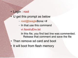 ● Login : root
● U get this prompt as below
– root@beagleBone:~#
– In that use this command
vi /boot/uEnv.txt
In this file, you find last line was commented.
Release that comment and save the file
● Then remove sd card and boot
● It will boot from flash memory
 