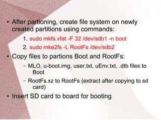 ● After partioning, create file system on newly
created partitions using commands:
1. sudo mkfs.vfat -F 32 /dev/sdb1 -n boot
2. sudo mke2fs -L RootFs /dev/sdb2
● Copy files to partions Boot and RootFs:
– MLO, u-boot.img, user.txt, uEnv.txt, .dtb files to
Boot
– RootFs.xz to RootFs (extract after copying to sd
card)
● Insert SD card to board for booting
 